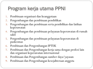 Program kerja utama PPNI
1. Pembinaan organisasi dan keanggotaan
2. Pengembangan dan pembinaan pendidikan
3. Pengembangan dan pembinaan serta pendidikan dan latihan
keperawatan
4. Pengembangan dan pembinaan pelayanan keperawatan di rumah
sakit
5. Pengembangan dan pembinaan pelayanan keperawatan di
puskesmas
6. Pembinaan dan Pengembangan IPTEK
7. Pembinaan dan Pengembangan kerja sama dengan profesi lain
dan organisasi keperawatan internasional
8. Pembinaan dan Pengembangan sumber daya/yayasan
9. Pembinaan dan Pengembangan kesejahteraan anggota
 