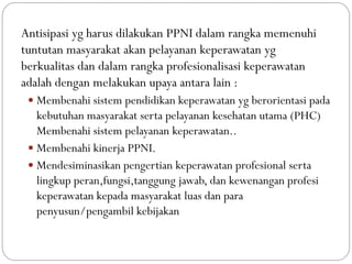 Antisipasi yg harus dilakukan PPNI dalam rangka memenuhi
tuntutan masyarakat akan pelayanan keperawatan yg
berkualitas dan dalam rangka profesionalisasi keperawatan
adalah dengan melakukan upaya antara lain :
 Membenahi sistem pendidikan keperawatan yg berorientasi pada
kebutuhan masyarakat serta pelayanan kesehatan utama (PHC)
Membenahi sistem pelayanan keperawatan..
 Membenahi kinerja PPNI.
 Mendesiminasikan pengertian keperawatan profesional serta
lingkup peran,fungsi,tanggung jawab, dan kewenangan profesi
keperawatan kepada masyarakat luas dan para
penyusun/pengambil kebijakan
 