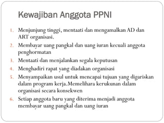 Kewajiban Anggota PPNI
1. Menjunjung tinggi, mentaati dan mengamalkan AD dan
ART organisasi.
2. Membayar uang pangkal dan uang iuran kecuali anggota
penghormatan
3. Mentaati dan menjalankan segala keputusan
4. Menghadiri rapat yang diadakan organisasi
5. Menyampaikan usul untuk mencapai tujuan yang digariskan
dalam program kerja.Memelihara kerukunan dalam
organisasi secara konsekwen
6. Setiap anggota baru yang diterima menjadi anggota
membayar uang pangkal dan uang iuran
 