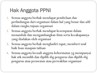 Hak Anggota PPNI
1. Semua anggota berhak mendapat pembelaan dan
perlindungan dari organisasi dalam hal yang benar dan adil
dalam rangka tujuan organisasi
2. Semua anggota berhak mendapat kesempatan dalam
menambah dan mengambangkan ilmu serta kecakapannya
yang diadakan oleh organisasi
3. Semua anggota berhak menghadiri rapat, memberi usul
baik lisan maupun tulisan
4. Semua anggota kecuali anggota kehormatan yg mempunyai
hak utk memilih dan dipilih sbg pengurus dan dipilih sbg
pengurus atau perawatan atau perwakilan organisasi
 