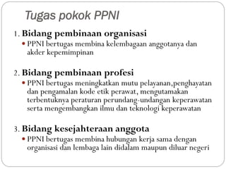 Tugas pokok PPNI
1. Bidang pembinaan organisasi
 PPNI bertugas membina kelembagaan anggotanya dan
akder kepemimpinan
2. Bidang pembinaan profesi
 PPNI bertugas meningkatkan mutu pelayanan,penghayatan
dan pengamalan kode etik perawat, mengutamakan
terbentuknya peraturan perundang-undangan keperawatan
serta mengembangkan ilmu dan teknologi keperawatan
3. Bidang kesejahteraan anggota
 PPNI bertugas membina hubungan kerja sama dengan
organisasi dan lembaga lain didalam maupun diluar negeri
 