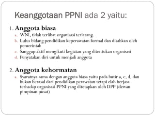 Keanggotaan PPNI ada 2 yaitu:
1. Anggota biasa
a. WNI, tidak terlibat organisasi terlarang.
b. Lulus bidang pendidikan keperawatan formal dan disahkan oleh
pemerintah
c. Sanggup aktif mengikuti kegiatan yang ditentukan organisasi
d. Penyatakan diri untuk menjadi anggota
2. Anggota kehormatan
a. Syaratnya sama dengan anggota biasa yaitu pada butir a, c, d, dan
bukan berasal dari pendidikan perawatan tetapi elah berjasa
terhadap organisasi PPNI yang ditetapkan oleh DPP (dewan
pimpinan pusat)
 