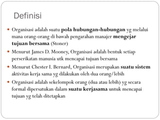 Definisi
 Organisasi adalah suatu pola hubungan-hubungan yg melalui
mana orang-orang di bawah pengarahan manajer mengejar
tujuan bersama (Stoner)
 Menurut James D. Mooney, Organisasi adalah bentuk setiap
perserikatan manusia utk mencapai tujuan bersama
 Menurut Chester I. Bernard, Organisasi merupakan suatu sistem
aktivitas kerja sama yg dilakukan oleh dua orang/lebih
 Organisasi adalah sekelompok orang (dua atau lebih) yg secara
formal dipersatukan dalam suatu kerjasama untuk mencapai
tujuan yg telah ditetapkan
 