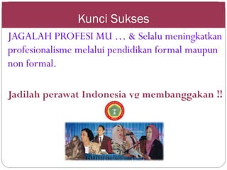 Kunci Sukses
JAGALAH PROFESI MU … & Selalu meningkatkan
profesionalisme melalui pendidikan formal maupun
non formal.
Jadilah perawat Indonesia yg membanggakan !!
 