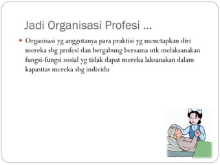 Jadi Organisasi Profesi …
 Organisasi yg anggotanya para praktisi yg menetapkan diri
mereka sbg profesi dan bergabung bersama utk melaksanakan
fungsi-fungsi sosial yg tidak dapat mereka laksanakan dalam
kapasitas mereka sbg individu
 