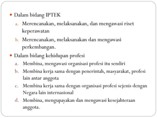  Dalam bidang IPTEK
a. Merencanakan, melaksanakan, dan mengawasi riset
keperawatan
b. Merencanakan, melaksanakan dan mengawasi
perkembangan.
 Dalam bidang kehidupan profesi
a. Membina, mengawasi organisasi profesi itu sendiri
b. Membina kerja sama dengan penerintah, masyarakat, profesi
lain antar anggota
c. Membina kerja sama dengan organisasi profesi sejenis dengan
Negara lain internasional
d. Membina, mengupayakan dan mengawasi kesejahteraan
anggota.
 