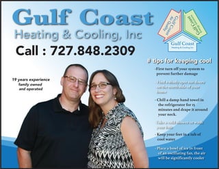 19 years experience
family owned
and operated
Call : 727.848.2309
Heating & Cooling, Inc
Gulf Coast
Gulf Coast
Heating & Cooling Inc
GulfCoast
GulfCoast
AirQuality
EnergySolutions
# tips for keeping cool
- Keep your feet in a tub of
cool water
- Chill a damp hand towel in
the refrigerator for 15
minutes and drape it around
your neck.
- Place a bowl of ice in front
of an oscillating fan, the air
will be significantly cooler
- Find a shady spot out doors
on the north side of your
home
-Take a cold shower or wash
your hair
-First turn off your system to
prevent further damage
 