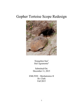 1
Gopher Tortoise Scope Redesign
Xiangzhen Sun1
Itiel Agramonte2
Submitted On:
December 11, 2015
EML5930 – Mechatronics II
Dr. Clark
Fall 2015
 