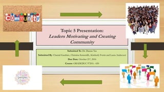 Topic 5 Presentation:
Leaders Motivating and Creating
Community
Submitted To: Dr. Dianne Yee
Submitted By: Chantal Gauthier., Christina Sementilli., Kimberly Fortin and Laura Andreozzi
Due Date: October 21st, 2016
Course: GRADEDUC 9720A - 650
 
