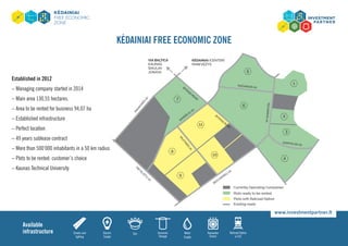 kėdainiai Free Economic Zone
Established in 2012
– Managing company started in 2014
– Main area 130,55 hectares.
– Area to be rented for business 94,07 ha
– Established infrastructure
– Perfect location
– 49 years sublease contract
– More than 500‘000 inhabitants in a 50 km radius
– Plots to be rented: customer’s choice
– Kaunas Technical University
Streets and
lighting
Electric
Supply
Gas Domestic
Sewage
Water
Supply
Rainwater
Drains
Available
infrastructure Railroad Option
in FEZ
www.investmentpartner.lt
 