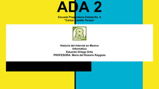 ADA 2Escuela Preparatoria Estatal No. 8
“Carlos Castillo Peraza”
Historia del Internet en Mexico
Informática
Eduardo Ortega Ortiz
PROFESORA: Maria del Rosario Raygoza
 