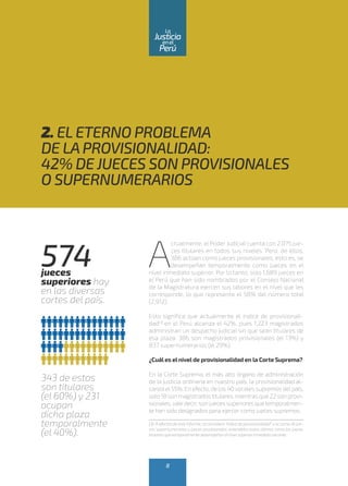 A
ctualmente, el Poder Judicial cuenta con 2,075 jue-
ces titulares en todos sus niveles. Pero, de ellos,
386 actúan como jueces provisionales, esto es, se
desempeñan temporalmente como jueces en el
nivel inmediato superior. Por lo tanto, solo 1,689 jueces en
el Perú que han sido nombrados por el Consejo Nacional
de la Magistratura ejercen sus labores en el nivel que les
corresponde, lo que representa el 58% del número total
(2,912).
Esto significa que actualmente el índice de provisionali-
dad(3)
en el Perú alcanza el 42%, pues 1,223 magistrados
administran un despacho judicial sin que sean titulares de
esa plaza: 386 son magistrados provisionales (el 13%) y
837 supernumerarios (el 29%).
¿Cuál es el nivel de provisionalidad en la Corte Suprema?
En la Corte Suprema, el más alto órgano de administración
de la justicia ordinaria en nuestro país, la provisionalidad al-
canza el55%. En efecto, de los 40 vocales supremos delpaís,
solo 18 son magistradostitulares, mientras que 22 son provi-
sionales,vale decir, son jueces superiores quetemporalmen-
te han sido designados para ejercer como jueces supremos.
(3) A efectos de este informe, se considera “índice de provisionalidad” a la suma de jue-
ces supernumerarios y jueces provisionales, entendidos estos últimos como los jueces
titulares que temporalmente desempeñan elnivelsuperior inmediato vacante.
574jueces
superiores hay
en las diversas
cortes del país.
343 de estos
son titulares
(el 60%) y 231
ocupan
dicha plaza
temporalmente
(el 40%).
2. ELETERNO PROBLEMA
DE LAPROVISIONALIDAD:
42% DE JUECES SON PROVISIONALES
O SUPERNUMERARIOS
8
enel
Justicia
Perú
La
 