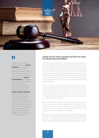 ¿Cuáles son las cortes superiores del Perú con mayo-
res índices de provisionalidad?
Entre las cortes superiores que presentan altos índices de
provisionalidad, podemos citar el caso de Lima Sur. En este
distrito judicial existen 84 jueces, de los cuales solo 28 son
titulares, mientras que 56 no lo son (hay 13 provisionales y
43 supernumerarios). Esto es, registra un alarmante índice
de provisionalidad del 67%. Una de las razones que tal vez
puedan explicar estas cifras es la reciente creación de este
distrito judicial (2010), pero, sin duda, este es un caso que
requiere de medidas urgentes que aumenten el número de
jueces titulares.
Otro caso alarmante es el de la Corte Superior de Ayacu-
cho, en donde, de sus 89 magistrados judiciales, 42 son
supernumerarios y 14 provisionales, esto es, su índice de
provisionalidad alcanza el 63%. En Huancavelica ocurre
algo similar: registra 25 jueces no titulares de un total de
42 magistrados; por lo que también alcanza un alto índice
de provisionalidad: el 60%.
Igualmente, debe tomarse nota del caso de la Corte de
Tacna, en donde de sus 48 magistrados judiciales, 15 son
supernumerarios y 12 provisionales, vale decir, el 56% de
sus jueces no son titulares o no ejercen funciones en el
despacho para el cual fueron nombrados.
Tambiénregistranaltosíndicesdeprovisionalidadlascortes
de Huánuco (54%), Madre de Dios (53%), Lima Este (52%),
Áncash y Tumbes (50%); al igual que Amazonas (48 %),
Piura y Ucayali (47%), Callao (46%), Sullana y Loreto (45%).
10
enel
Justicia
Perú
La
Conforme a la Ley de la
Carrera Judicial, los jueces
titulares son aquellos
nombrados de manera
permanente para el ejercicio
de la función jurisdiccional
en el nivel que corresponde.
Por su parte, los jueces
provisionales son aquellos
jueces titulares que ocupan
en caso de vacancia,
licencia o impedimento el
nivel superior inmediato
vacante. Finalmente, los
jueces supernumerarios
son aquellos que, al no
haber obtenido la plaza
de juez titular, aceptan
incorporarse al registro de
jueces supernumerarios en
su nivel, siempre y cuando
se encuentren en el cuadro
de aptos elaborado por
el Consejo Nacional de la
Magistratura, a efectos de
cubrir plazas vacantes.
 