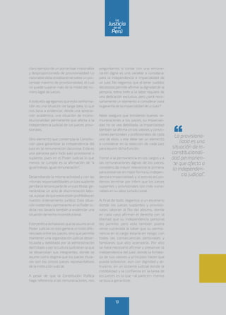 claro ejemplo de un porcentaje irrazonable
y desproporcionado de provisionalidad. Lo
razonable debe establecerse sobre un por-
centaje máximo de provisionalidad, el cual
no puede superar más de la mitad del nú-
mero legal de jueces.
Atodo ello agregamos que esta conforma-
ción es una situación de larga data, lo que
nos lleva a evidenciar, desde una aprecia-
ción académica, una situación de incons-
titucionalidad permanente que afecta a la
independencia judicial de los jueces provi-
sionales.
Otro elemento que contempla la Constitu-
ción para garantizar la independencia del
juez es la remuneración decorosa. Esta es
una panacea para todo juez provisional o
suplente, pues en el Poder Judicial lo que
menos se cumple es la afirmación de “a
igualtrabajo, igual remuneración”.
Desarrollando la misma actividad y con las
mismas responsabilidades un juez suplente
percibelatercerapartedeunjueztitular,ge-
nerándose un acto de discriminación labo-
ral,apesardequeestosestánprohibidosen
nuestro ordenamiento jurídico. Esta situa-
ción sostenidaypermanente en elPoderJu-
dicial nos llevaría también a evidenciar una
situación de hecho inconstitucional.
Esta política de haberes que se asume en el
Poder Judicial no solo genera un trato dife-
renciado entre los jueces, sino que permite
mantener una organización judicial desar-
ticulada y debilitada por la administración
del Estado y por la cultura judicial en la que
se desarrollan sus integrantes, donde se
asume como dogma que los jueces titula-
res son los únicos jueces representativos
de la institución judicial.
A pesar de que la Constitución Política
haga referencia a las remuneraciones, nos
preguntamos si contar con una remune-
ración digna es una variable a considerar
para la independencia e imparcialidad de
un juez. No negamos que el tener sueldos
decorosos permite afirmar la dignidad de la
persona, sobre todo si la labor requiere de
una dedicación exclusiva, pero ¿será nece-
sariamente un elemento a considerar para
la garantía de la imparcialidad de un juez?
Nada asegura que brindando buenas re-
muneraciones a los jueces, su imparciali-
dad no se vea debilitada; la imparcialidad
también se afirma en los valores y convic-
ciones personales y profesionales de cada
uno de ellos, y ese debe ser un elemento
a considerar en la selección de cada juez
para asumir dicha función.
Frente a la permanencia en los cargos y a
las remuneraciones dignas de los jueces,
considero de mayor relevancia la primera,
para preservaren mejorforma su indepen-
dencia e imparcialidad; y, si esto es así, po-
demos terminar por inferir que los jueces
suplentes y provisionales son más vulne-
rables en su labor jurisdiccional.
Al final de todo, llegamos a un escenario
donde los jueces suplentes y provisio-
nales laboran al filo del abismo, donde
en cada caso afirman el derecho con la
libertad que su independencia personal
les permite; pero esta también podría
verse vulnerada al saber que su perma-
nencia en el cargo estaría en riesgo, con
todas las consecuencias personales y
familiares que ello acarrearía. Por ello
se hace necesario afirmar y preservar la
independencia del juez, donde la fortale-
za de sus valores y principios hacen que
pueda sobrevivir, aun con dignidad y al-
truismo, en un sistema judicial donde la
credibilidad y la confianza en la tarea de
los jueces es lo que –al parecer– menos
se busca garantizar.
La provisiona-
lidad es una
situación de in-
constitucionali-
dad permanen-
te que afecta a
la independen-
cia judicial”.
13
enel
Justicia
Perú
La
 