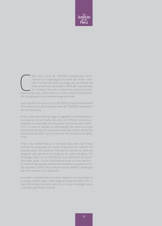 C
ada año, cerca de 200,000 expedientes incre-
mentan la sobrecarga procesal del Poder Judi-
cial. A inicios del 2015, la carga que se heredó de
años anteriores ascendía a 1’865,381 expedientes
sin resolver. Por ello, si hacemos una proyección,
tendríamos que cada 5 años un nuevo millón de expedien-
tes se agrega a la ya pesada carga procesal.
Esto significaría que a inicios del 2019 la carga heredada de
años anteriores ascendería a más de 2’600,000 expedien-
tes no resueltos.
Estas cifras demuestran algo innegable: la cantidad de jui-
cios que se inician todos los años en el Poder Judicial so-
brepasa la capacidad de respuesta que tiene esta institu-
ción. Y, como es sabido, la sobrecarga trae como principal
consecuencia que los procesos judiciales tarden de forma
desproporcionada y que el servicio de la justicia se dete-
riore.
Ante esta problemática, el Consejo Ejecutivo del Poder
Judicial ha dispuesto en varias ocasiones la creación de
nuevas salas con carácter transitorio o temporal, para así
despejar parcialmente la carga de las salas titulares. Sin
embargo, esto no ha contribuido a la reducción de la so-
brecarga, pues –como podrá apreciarse a continuación–,
el número de causas pendientes empezó a superar el mi-
llón desde el 2005 y hasta ahora no hay señales claras que
permitan prever una reducción.
Los datos presentados en este capítulo corresponden a
la carga, sobrecarga y descarga procesal del año 2014, y
han sido proporcionados por el Centro de Investigaciones
Judiciales del Poder Judicial.
17
enel
Justicia
Perú
La
 