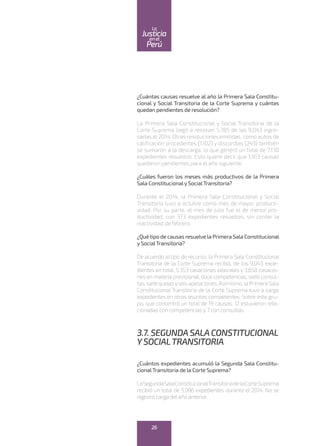 ¿Cuántas causas resuelve al año la Primera Sala Constitu-
cional y Social Transitoria de la Corte Suprema y cuántas
quedan pendientes de resolución?
La Primera Sala Constitucional y Social Transitoria de la
Corte Suprema llegó a resolver 5,785 de las 9,043 ingre-
sadas el 2014. Otras resoluciones emitidas, como autos de
calificación procedentes (1,102) y discordias (243) también
se sumaron a la descarga, lo que generó un total de 7,130
expedientes resueltos. Esto quiere decir que 1,913 causas
quedaron pendientes para el año siguiente.
¿Cuáles fueron los meses más productivos de la Primera
Sala Constitucionaly SocialTransitoria?
Durante el 2014, la Primera Sala Constitucional y Social
Transitoria tuvo a octubre como mes de mayor producti-
vidad. Por su parte, el mes de julio fue el de menor pro-
ductividad, con 373 expedientes resueltos, sin contar la
inactividad de febrero.
¿Quétipo de causas resuelve la Primera Sala Constitucional
y SocialTransitoria?
De acuerdo al tipo de recurso, la Primera Sala Constitucional
Transitoria de la Corte Suprema recibió, de los 9,043 expe-
dientes en total, 5,353 casaciones laborales y 3,658 casacio-
nes en materia previsional, doce competencias, siete consul-
tas,sietequejasyseisapelaciones.Asimismo,laPrimeraSala
Constitucional Transitoria de la Corte Suprema tuvo a cargo
expedientes en otros asuntos competentes. Sobre este gru-
po, que concentró un total de 19 causas, 12 estuvieron rela-
cionadas con competencias y 7 con consultas.
3.7. SEGUNDASALACONSTITUCIONAL
YSOCIALTRANSITORIA
¿Cuántos expedientes acumuló la Segunda Sala Constitu-
cionalTransitoria de la Corte Suprema?
LaSegundaSalaConstitucionalTransitoriadelaCorteSuprema
recibió un total de 5,996 expedientes durante el 2014. No se
registró carga del año anterior.
26
enel
Justicia
Perú
La
 