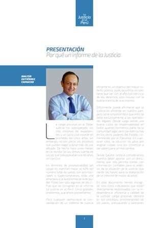 PRESENTACIÓN
Porqué un informe de laJusticia
L
a carga procesal en el Poder
Judicial ha sobrepasado los
tres millones de expedien-
tes y un juicio civil excede en
promedio los cinco años; sin
embargo, no son pocos los procesos
que pueden llegar a durar más de una
década. De hecho hace unos meses
en la revista La Ley dimos cuenta de
juicios que sobrepasaban los 40 años
sin concluir.
En términos de provisionalidad las
cosas no marchan mejor: el 42% del
número total de jueces son provisio-
nales o supernumerarios, toda una
amenaza a la autonomía de este po-
der. Estas son solo algunas de las ci-
fras que se consignan en el informe
La justicia en el Perú. Cinco grandes
problemas, que ahora presentamos.
Para cualquier democracia la con-
solidación de un sistema de justicia
eficiente es un objetivo del mayor in-
terés público, pues la justicia no solo
tiene que ver con el efectivo ejercicio
de los derechos, sino incluso con la
buena marcha de la economía.
Difícilmente puede afirmarse que la
justicia es eficiente en nuestro país,
pero sería simplista decir que esto se
debe exclusivamente a los operado-
res legales. Desde luego existe una
buena cuota de responsabilidad en
todos quienes formamos parte de la
comunidad legal, pero también la hay
en los otros poderes del Estado, co-
menzando por el Ejecutivo. En cual-
quier caso, la solución no pasa por
asignar culpas, sino por comenzar a
dar pasos para un real cambio.
Desde Gaceta Jurídica consideramos
nuestro deber aportar con un docu-
mento que nos permita contar con
información confiable para el análi-
sis de la situación de la justicia, que
siente las bases para la elaboración
de un informe de mayor alcance.
En este documento hemos escogi-
do solo cinco indicadores que están
directamente relacionados con la in-
dependencia, eficiencia y calidad de
la justicia: carga procesal, demora
en los procesos, provisionalidad de
los jueces, presupuesto y sanciones
WALTER
GUTIÉRREZ
CAMACHO
1
enel
Justicia
Perú
La
 