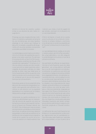 extremo el recurso de casación, puedan
limitar el uso abusivo de este medio im-
pugnatorio.
Propongo que sea una garantía real, mobi-
liaria o inmobiliaria, aparejada ciertamente
de una normativa que, de modo taxativo,
disponga un iter judicial que implique la
ejecución inmediata y expeditiva de tal ga-
rantía, a fin de evitar posibles invocaciones
procesales que dilaten el proceso.
La sobrecarga procesal implica una reduc-
ción en el número de expedientes que in-
gresan a las salas supremas. Por ejemplo,
en el presente año, la Sala Civil Permanen-
te anota hasta noviembre la cifra de 2,216
expedientes ingresados(2)
. El tiempo es un
recurso valioso y escaso, por ello conside-
ro que persistir en salas supremas sobre-
cargadas de procesos judiciales es haber
perdido la visión clara que debe tener la
Corte Suprema de Justicia, es percibir a las
salas supremas como una tercera instan-
cia, olvidando que el recurso de casación
tiene que ser extraordinario.
Estoyde acuerdo con la no suspensión de la
ejecución de la sentencia impugnada en ca-
sación, salvo garantía real suficiente. Coin-
cidimos en ese extremo con la propuesta
planteada en su momento por la Ceriajus,
destacando la atingencia anotada.
Ciertamente, la cuantía constituiría un re-
quisito de admisibilidad para la interposi-
ción del recurso de casación, tal como se
ha hecho en el recurso de casación norma-
do en la Nueva Ley Procesal Laboral, Ley
Nº 29497. Esto limitaría aún más el número
de pretensiones sometidas a conocimiento
de la Corte, sin afectar el principio-derecho
de igualdad, en tanto ello se justifica con la
distribución de competencia por el grado a
través de la cuantía. Así ocurre con el re-
curso de casación en materia laboral o las
materias que, vistas a nivel de juzgado de
paz letrado, concluyen en el despacho de
un juez especializado.
Criterio semejante a través de la cuantía
ya se ha previsto en la jurisdicción consti-
tucional: el amparo residual, y, asimismo,
sirve de ejemplo la sentencia expedida por
el Tribunal Constitucional en el caso Anica-
ma(3)
.
La razonabilidad de tal medida, en el corto
y mediano plazo, permitiría fijar preceden-
tes jurisprudenciales y, con ello, asegurar
la predictibilidad de la justicia a nivel de la
judicatura ordinaria.
Soy partidario de afianzar la especializa-
ción de la Corte Suprema, pues ello debe
garantizar una jurisprudencia calificada
que sirva de marco general a la judicatu-
ra ordinaria. La nuestra es una corte que
concentra su trabajo en el profuso ámbito
de la legalidad ordinaria, con parcelas su-
mamente técnicas, como la penal, la civil,
la constitucional (parcialmente), la con-
tencioso–administrativa, entre otras. Aquí
se requiere una jurisprudencia de mayor
calidad, poniendo énfasis en la especiali-
zación jurídica: una corte de salas múlti-
ples o, más concretamente, integrada por
tres salas: Civil, Penal y Constitucional. La
idea de una Corte Suprema de sala única,
como la que en su momento planteó la
Ceriajus, tal como existe en Estados Uni-
dos o en Argentina, resulta adecuada para
tribunales supremos que tienen compe-
tencia última y definitiva en materia cons-
titucional, propia de un Tribunal Constitu-
cional.
La ratificación de una Corte Suprema con
énfasis en la especialización jurídica exi-
ge, lógicamente, que los precedentes ju-
risprudenciales sean fijados por cada sala
de la especialidad y no por el pleno de la
29
enel
Justicia
Perú
La
 