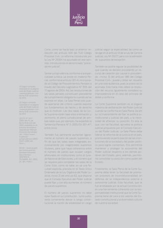 Corte, como se hacía bajo la anterior re-
dacción del artículo 400 del TUO Código
Procesal Civil. La reforma introducida por
la Ley Nº 29364 ha apuntado en ese sen-
tido, introduciendo el denominado “prece-
dente judicial”.
Sentar jurisprudencia, conforme a la espe-
cialidad jurídica, ya existe en materia Pe-
nal, conforme al artículo 301-A, incorpora-
do al Código de Procedimientos Penales a
través del Decreto Legislativo N° 959, del
17 agosto de 2004. Así, las resoluciones de
las salas penales constituyen precedente
de cumplimiento obligatorio cuando así se
exprese en ellas. La Sala Penal solo pue-
de apartarse del criterio cuando exprese
los fundamentos de hecho y de derecho
que lo motivan. Las dos salas de la Cor-
te Suprema están bajo esta orientación y,
asimismo, el pleno jurisdiccional de am-
bas salas que, por ejemplo, ha expedido la
Sentencia Plenaria N° 2-2005/DJ-301-A(4)
,
entre otros.
También fue pertinente aumentar ligera-
mente el número de jueces supremos, a
fin de que las salas sean integradas ex-
clusivamente por magistrados supremos
titulares, para que haya coherencia entre
el número de jueces que ocupan cargos
jefaturales en instituciones como el Jura-
do Nacional de Elecciones, y el número que
se requiere para completar las salas de la
Corte. Esto, como se sabe, es ya una fa-
cultad explícita, prevista en el Texto Único
Ordenado de la Ley Orgánica del Poder Ju-
dicial, inciso 2) del artículo 82, que dispone
que el Consejo Ejecutivo del Poder Judicial
puede fijar, y con ello aumentar, el número
de jueces supremos.
El número de jueces supremos no debe
estar fijado en la Constitución. Junto a ello,
sería conveniente elevar a rango consti-
tucional la noción de estabilidad en cargo
judicial según la especialidad, tal como se
recoge en el artículo VI de la Ley de Carrera
Judicial, Ley Nº 29277, pero con la admisión
de supuestos de excepción.
También se podría regular la posibilidad de
que cuando se declare procedente un re-
curso de casación por causal in proceden-
do –inciso 3) del artículo 386 del Código
Procesal Civil–, pueda y deba ser resuelto
en una sola audiencia, pues la praxis así lo
aconseja. Esto haría más célere la resolu-
ción del recurso. Igualmente considero su
improcedencia en el caso del principio de
doble y conforme.
La Corte Suprema también es el órgano
máximo de deliberación del Poder Judicial
cuando se conforma en Sala Plena. De ahí
su rol trascendente de fijar la política ju-
risdiccional y judicial del país, y la nece-
sidad de afianzar su posición. Es ella la
que, con tal facultad, aprueba la política
judicial propuesta por el Consejo Ejecuti-
vo del Poder Judicial. La Sala Plena debe
liderar la reforma de la justicia en el país,
promoviendo la participación de las insti-
tuciones de la sociedad y del poder políti-
co para lograr consensos. Ello permitiría
mantener y proteger la autonomía del
Poder Judicial respecto a los demás po-
deres del Estado, pero, además, permiti-
ría consolidar su posición como poder del
Estado.
Finalmente, la Sala Plena de la Corte Su-
prema debe tener la facultad de promo-
ver procesos de inconstitucionalidad, en
defensa de la independencia externa o
autonomía judicial. Esta facultad, que le
fue arrebatada por la actual Constitución,
es una herramienta coherente con la res-
ponsabilidad institucional que la Corte Su-
prema tiene de cara a los valores del Es-
tado constitucional y la diversidad cultural
de nuestra sociedad.
(1) Según consulta
realizada en la página
web del Poder Judicial:
<www.pj.gob.pe>, con
fecha 9 de noviembre
de 2015.
(2) Según consulta
realizada en la página
web del Poder Judicial:
<www.pj.gob.pe>, con
fecha 9 de noviembre
de 2015
(3) STC N° 1417-
2005-AA/TC, de
fecha 8 de julio del
2005, expedida en el
proceso de amparo
seguido por Manuel
Anicama Hernández.
Ver: <http://www.
tc.gob.pe/
jurisprudencia/2005/
01417-2005-AA.
html >.
(4) Ver: <www.pj.gob.
pe/cortesuprema/
penalpermanente/
documentos/
SENTENCIA_
PLENARIA_N2_2005_
DJ_301_A.doc>.
30
enel
Justicia
Perú
La
 
