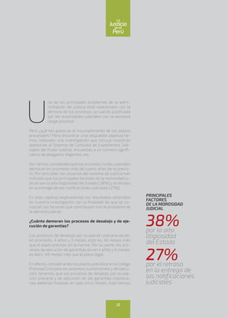 U
no de los principales problemas de la admi-
nistración de justicia está relacionado con la
demora de los procesos, la cual es justificada
por las autoridades judiciales con la excesiva
carga procesal.
Pero ¿qué tan grave es el incumplimiento de los plazos
procesales? Para encontrar una respuesta objetiva he-
mos realizado una investigación que incluye muestras
aleatorias al Sistema de Consulta de Expedientes Judi-
ciales del Poder Judicial, encuestas a un número signifi-
cativo de abogados litigantes, etc.
Así, hemos constatado que los procesos civiles y penales
demoran en promedio más de cuatro años de lo previs-
to. Por otro lado, los usuarios del sistema de justicia han
indicado que los principales factores de la morosidad ju-
dicial son la alta litigiosidad del Estado (38%) y el retraso
en la entrega de las notificaciones judiciales (27%).
En este capítulo explicaremos los resultados obtenidos
en nuestra investigación con la finalidad de que se co-
nozcan los factores que contribuyen con el problema de
la demora judicial.
¿Cuánto demoran los procesos de desalojo y de eje-
cución de garantías?
Los procesos de desalojo por ocupación precaria duran,
en promedio, 4 años y 3 meses, esto es, 46 meses más
que el plazo previsto en la norma. Por su parte, los pro-
cesos de ejecución de garantías duran 4 años y 6 meses,
es decir, 49 meses más que el plazo legal.
En efecto, considerando los plazos previstos en el Código
Procesal Civil para los procesos sumarísimos y de ejecu-
ción, tenemos que los procesos de desalojo por ocupa-
ción precaria y de ejecución de las garantías hipoteca-
rias deberían finalizar en solo cinco meses. Este tiempo
PRINCIPALES
FACTORES
DE LA MOROSIDAD
JUDICIAL
38%por la alta
litigiosidad
del Estado
27%por el retraso
en la entrega de
las notificaciones
judiciales
33
enel
Justicia
Perú
La
 