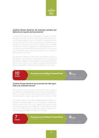 ¿Cuánto tiempo demoran los procesos penales por
delito de corrupción de funcionarios?
Los procesos penales por delito de corrupción, tramita-
dos bajo el proceso ordinario del Código de Procedimien-
tos Penales, deberían durar 10 meses, incluyendo la emi-
sión por parte de la Corte Suprema de la sentencia que
resuelve un eventual recurso de nulidad. Sin embargo,
conforme a nuestro muestreo, en realidad estos proce-
sos duran un promedio de 4 años y 6 meses. Por lo tanto,
en la realidad, estos procesos exceden en 44 meses el
plazo previsto en la ley.
No obstante, debemos mencionar que existen casos em-
blemáticos como el de los “petroaudios”, el cual supera el
promedio y luego de 7 años todavía no tiene sentencia de-
finitiva que se pronuncie sobre la responsabilidad penal
de los procesados, estando aún en la fase de juicio oral.
¿Cuánto tiempo demoran los procesos de robo agra-
vado y de violación sexual?
Para obtener una sentencia definitiva en los procesos
por delito de robo agravado se necesitan, en promedio, 4
años y 2 meses. Similar situación se aprecia en los deli-
tos de violación sexual, que suelen durar 4 años y 1 mes.
En ambos casos, la tramitación del proceso excede enor-
memente el plazo legal, en 43 y 42 meses respectiva-
mente, pues conforme a las reglas del proceso penal
ordinario (previsto en el Código de Procedimientos Pena-
les), la tramitación de los procesos para los delitos co-
munes graves no debe exceder los 7 meses.
4años
y 6 meses
(44 meses más)
10meses
Procesos con el Código Procesal Penal
• Corrupción de funcionarios
4años
y 1 mes
(42 meses más)
7meses
Procesos con el Código Procesal Penal
• Violación sexual
35
enel
Justicia
Perú
La
 