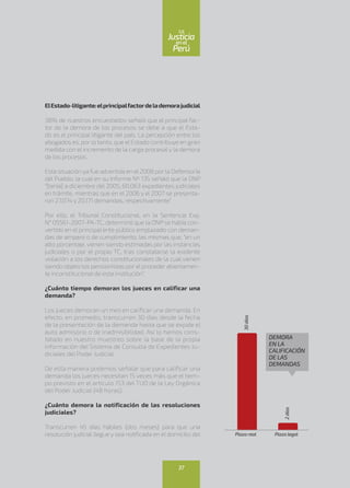 ElEstado-litigante:elprincipalfactordelademorajudicial
38% de nuestros encuestados señaló que el principal fac-
tor de la demora de los procesos se debe a que el Esta-
do es el principal litigante del país. La percepción entre los
abogados es, por lo tanto, que el Estado contribuye en gran
medida con el incremento de la carga procesal y la demora
de los procesos.
Esta situación ya fue advertida en el2008 por la Defensoría
del Pueblo, la cual en su Informe Nº 135 señaló que la ONP
“[tenía] a diciembre del 2005, 60,063 expedientes judiciales
en trámite, mientras que en el 2006 y el 2007 se presenta-
ron 27,074 y 20,171 demandas, respectivamente”.
Por ello, el Tribunal Constitucional, en la Sentencia Exp.
N° 05561-2007-PA-TC, determinó que la ONP se había con-
vertido en el principal ente público emplazado con deman-
das de amparo o de cumplimiento, las mismas que, “en un
alto porcentaje, vienen siendo estimadas por las instancias
judiciales o por el propio TC, tras constatarse la evidente
violación a los derechos constitucionales de la cual vienen
siendo objeto los pensionistas por el proceder abiertamen-
te inconstitucional de esta institución”.
¿Cuánto tiempo demoran los jueces en calificar una
demanda?
Los jueces demoran un mes en calificar una demanda. En
efecto, en promedio, transcurren 30 días desde la fecha
de la presentación de la demanda hasta que se expide el
auto admisorio o de inadmisibilidad. Así lo hemos cons-
tatado en nuestro muestreo sobre la base de la propia
información del Sistema de Consulta de Expedientes Ju-
diciales del Poder Judicial.
De esta manera podemos señalar que para calificar una
demanda los jueces necesitan 15 veces más que el tiem-
po previsto en el artículo 153 del TUO de la Ley Orgánica
del Poder Judicial (48 horas).
¿Cuánto demora la notificación de las resoluciones
judiciales?
Transcurren 45 días hábiles (dos meses) para que una
resolución judicial llegue y sea notificada en el domicilio del
DEMORA
EN LA
CALIFICACIÓN
DE LAS
DEMANDAS
30días
Plazo real Plazo legal
2días
37
enel
Justicia
Perú
La
 