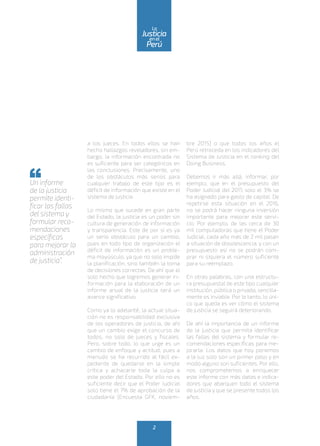 a los jueces. En todos ellos se han
hecho hallazgos reveladores, sin em-
bargo, la información encontrada no
es suficiente para ser categóricos en
las conclusiones. Precisamente, uno
de los obstáculos más serios para
cualquier trabajo de este tipo es el
déficit de información que existe en el
sistema de justicia.
Lo mismo que sucede en gran parte
del Estado, la justicia es un poder sin
cultura de generación de información
y transparencia. Este de por sí es ya
un serio obstáculo para un cambio,
pues en todo tipo de organización el
déficit de información es un proble-
ma mayúsculo, ya que no solo impide
la planificación, sino también la toma
de decisiones correctas. De ahí que el
solo hecho que logremos generar in-
formación para la elaboración de un
informe anual de la justicia será un
avance significativo.
Como ya lo adelanté, la actual situa-
ción no es responsabilidad exclusiva
de los operadores de justicia, de ahí
que un cambio exige el concurso de
todos, no solo de jueces y fiscales.
Pero, sobre todo, lo que urge es un
cambio de enfoque y actitud, pues a
menudo se ha recurrido al fácil ex-
pediente de quedarse en la simple
crítica y achacarle toda la culpa a
este poder del Estado. Por ello no es
suficiente decir que el Poder Judicial
solo tiene el 7% de aprobación de la
ciudadanía (Encuesta GFK, noviem-
bre 2015) o que todos los años el
Perú retroceda en los indicadores del
Sistema de Justicia en el ranking del
Doing Business.
Debemos ir más allá, informar, por
ejemplo, que en el presupuesto del
Poder Judicial del 2015 solo el 3% se
ha asignado para gasto de capital. De
repetirse esta situación en el 2016,
no se podrá hacer ninguna inversión
importante para mejorar este servi-
cio. Por ejemplo, de las cerca de 30
mil computadoras que tiene el Poder
Judicial, cada año más de 2 mil pasan
a situación de obsolescencia, y con un
presupuesto así no se podrán com-
prar ni siquiera el número suficiente
para su reemplazo.
En otras palabras, con una estructu-
ra presupuestal de este tipo cualquier
institución, pública o privada, sencilla-
mente es inviable. Por lo tanto, lo úni-
co que queda es ver cómo el sistema
de justicia se seguirá deteriorando.
De ahí la importancia de un informe
de la justicia que permita identificar
las fallas del sistema y formular re-
comendaciones específicas para me-
jorarla. Los datos que hoy ponemos
a la luz solo son un primer paso y en
modo alguno son suficientes. Por ello,
nos comprometemos a enriquecer
este informe con más datos e indica-
dores que abarquen todo el sistema
de justicia y que se presente todos los
años.
Un informe
de la justicia
permite identi-
ficar las fallas
del sistema y
formular reco-
mendaciones
específicas
para mejorar la
administración
de justicia”.
2
enel
Justicia
Perú
La
 