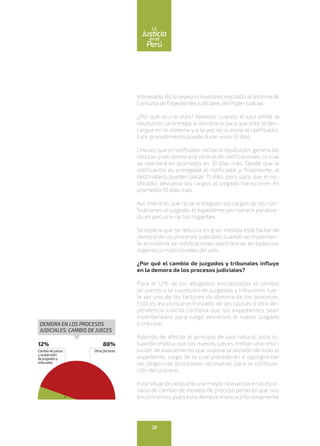 interesado.Así lo revela elmuestreo realizado alSistema de
Consulta de Expedientes Judiciales del Poder Judicial.
¿Por qué ocurre esto? Veamos: cuando el juez emite la
resolución, la entrega al secretario para que este la des-
cargue en el sistema y a la vez se la envíe al notificador.
Este procedimiento puede durar unos 10 días.
Una vez que el notificador recibe la resolución, genera las
cédulas y las remite a la central de notificaciones, lo cual
se realizará en promedio en 10 días más. Desde que la
notificación es entregada al notificador y, finalmente, al
destinatario pueden pasar 15 días, pero para que el no-
tificador devuelva los cargos al juzgado transcurren en
promedio 10 días más.
Así, mientras que no se entreguen los cargos de las noti-
ficaciones al juzgado, el expediente permanece paraliza-
do en perjuicio de los litigantes.
Se espera que se reduzca en gran medida este factor de
demora de los procesos judiciales cuando se implemen-
te el sistema de notificaciones electrónicas en todos los
órganos jurisdiccionales del país.
¿Por qué el cambio de juzgados y tribunales influye
en la demora de los procesos judiciales?
Para el 12% de los abogados encuestados el cambio
de jueces o la supresión de juzgados y tribunales sue-
le ser uno de los factores de demora de los procesos.
Esto es así porque el traslado de las causas a otra de-
pendencia judicial conlleva que los expedientes sean
inventariados para luego enviarlos al nuevo juzgado
o tribunal.
Además de afectar el principio de juez natural, esta si-
tuación implica que los nuevos jueces emitan una reso-
lución de avocamiento que supone la revisión de todo el
expediente, luego de lo cual procederán a reprogramar
las diligencias procesales necesarias para la continua-
ción del proceso.
Esta situación adquiere una mayor relevancia en el esce-
nario de cambio de modelo de proceso penal en que nos
encontramos, pues esta demora implicará forzosamente
12%
Cambiodejueces
ysuspensión
dejuzgadosy
tribunales
88%
Otrosfactores
DEMORA EN LOS PROCESOS
JUDICIALES: CAMBIO DE JUECES
38
enel
Justicia
Perú
La
 