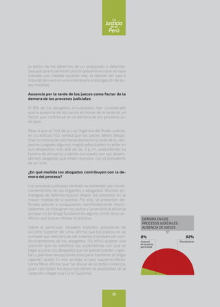 la lesión de los derechos de un procesado o detenido.
Sea que se encuentre en prisión preventiva o que se haya
trabado una medida cautelar real, el retardo del juez o
tribunal derivará en una innecesaria prolongación de es-
tas medidas.
Ausencia por la tarde de los jueces como factor de la
demora de los procesos judiciales
El 8% de los abogados encuestados han considerado
que la ausencia de los jueces en horas de la tarde es un
factor que contribuye en la demora de los procesos ju-
diciales.
Pese a que el TUO de la Ley Orgánica del Poder Judicial,
en su artículo 152, señala que los jueces deben despa-
char no menos de seis horas diarias en la sede de su res-
pectivo juzgado, algunos magistrados suelen no estar en
sus despachos más allá de las 3 p. m., extendiendo su
horario de almuerzo y siendo excusados por sus depen-
dientes alegando que están reunidos con el presidente
de la Corte.
¿En qué medida los abogados contribuyen con la de-
mora del proceso?
Los procesos judiciales también se extienden por condi-
cionamientos de los litigantes y abogados. Muchas es-
trategias de defensa buscan dilatar los procesos en la
mayor medida de lo posible. Por ello, se presentan de-
fensas previas o excepciones manifiestamente impro-
cedentes, se impugnan los autos y la sentencia adversa
aunque no se tenga fundamento alguno, entre otros ar-
tificios que buscan dilatar el proceso.
Sobre el particular, Oswaldo Ordóñez, presidente de
la Corte Superior de Lima, afirma que los plazos no se
cumplen por deficiencias del sistema y también por con-
dicionamientos de los abogados. “Es difícil aceptar una
solución que no satisface las expectativas con que se
llegó al juicio, los abogados que no quieren perder y ape-
lan y plantean excepciones solo para mantener el litigio
vigente”, acotó. En ese sentido, el juez supremo Héctor
Lama More afirma que “se abusa de la doble instancia,
pues casi todos los procesos tienen la posibilidad de la
casación y llegar a la Corte Suprema”.
8%
Ausencia
delosjueces
porlatarde
92%
Otrosfactores
DEMORA EN LOS
PROCESOS JUDICIALES:
AUSENCIA DE JUECES
39
enel
Justicia
Perú
La
 
