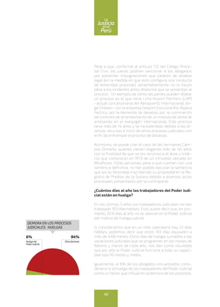 Pese a que, conforme al artículo 112 del Código Proce-
sal Civil, los jueces podrían sancionar a los abogados
por presentar impugnaciones que carecen de asidero
legal (en la medida en que esto configura una conducta
de temeridad procesal), lamentablemente no lo hacen
pese a los evidentes actos dilatorios que se presentan al
proceso. Un ejemplo de cómo las partes pueden dilatar
un proceso es el que tiene Lima Airport Partners (LAP)
–actual concesionaria del Aeropuerto Internacional Jor-
ge Chávez– con la empresa Cexport Exclusive Asc Alpaca
Factory, por la demanda de desalojo por la culminación
del contrato de arrendamiento de un módulo de venta de
artesanías en el exespigón internacional. Este proceso
lleva más de 14 años y se ha extendido debido a los di-
versos recursos e inicio de otros procesos judiciales con
el fin de entrampar el proceso de desalojo.
Asimismo, se puede citar el caso de las hermanas Cam-
pos Ormeño, quienes vienen litigando más de 40 años
con la finalidad de que se les reconozca el área y linde-
ros que compraron en 1973 de un inmueble ubicado en
Miraflores. Estas personas, pese a que cuentan con una
sentencia definitiva, no han podido ejecutar la sentencia
que les es favorable inscribiendo su propiedad en el Re-
gistro de Predios de la Sunarp debido a diversos actos
procesales presentados por la contraparte.
¿Cuántos días al año los trabajadores del Poder Judi-
cial están en huelga?
En los últimos 5 años los trabajadores judiciales no han
trabajado 103 días hábiles. Esto quiere decir que, en pro-
medio, 20.6 días al año no se laboran en el Poder Judicial
por motivo de huelga judicial.
Si consideramos que en un mes calendario hay 22 días
hábiles, podemos decir que estos 103 días equivalen a
más de 4.68 meses. Estos días de huelga, sumados a las
vacaciones judiciales que se programan en los meses de
febrero y marzo de cada año, nos dan como resultado
que por año el Poder Judicial funcione a toda su capaci-
dad solo 10 meses y medio.
Igualmente, el 6% de los abogados encuestados consi-
deraron a la huelga de los trabajadores del Poder Judicial
como un factor que influye en la demora de los procesos.
6%
Huelgadel
PoderJudicial
94%
Otrosfactores
DEMORA EN LOS PROCESOS
JUDICIALES: HUELGAS
40
enel
Justicia
Perú
La
 