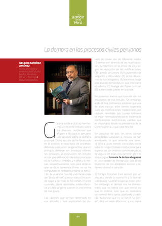 G
aceta Jurídica y La Ley han he-
cho un reciente estudio sobre
los diversos problemas que
afligen a la justicia peruana,
uno de ellos sobre la demora
procesal. Dicho estudio se ha focalizado
en el análisis en dos tipos de procesos:
desalojo y ejecución de garantías, que en
principio debieran ser procesos céleres;
sin embargo, la conclusión del estudio
arroja que la duración de estos procesos
es de 4 años y 3 meses, y 4 años y 6 me-
ses, respectivamente, solo para obtener
que se dicte sentencia firme; no se ha
computado el tiempo que toma la ejecu-
ción de la misma. Son 46 y 49 meses más
del “plazo oficial”, que con ejecución pue-
de llegar a ser más de 60 meses. En este
contexto, plazo razonable, tutela efecti-
va y tutela urgente suenan a una broma
de mal gusto.
Las razones que se han detectado en
ese estudio, y que explicarían tal es-
tado de cosas son de diferente índole:
(1) demora en el envío de las notificacio-
nes; (2) demora en el envío de los car-
gos de recepción de las notificaciones;
(3) cambio de jueces; (4) suspensión de
juzgados y tribunales; (5) actos dilato-
rios de los abogados; (6) excesiva carga
procesal de demandas en que interviene
el estado; (7) huelga del Poder Judicial;
(8) ausencia de jueces en la tarde.
No podemos menos que coincidir con los
resultados de ese estudio. Sin embargo,
al día de hoy podríamos sostener que una
de esas causas está siendo superada,
pues las notificaciones tradicionales por
cédulas remitidas por correo ordinario
se están reemplazando por el sistema de
notificaciones electrónicas, cambio que
es impulsado desde la presidencia de la
Corte Suprema, y que cabe felicitar.
Sin perjuicio de ello, las otras causas
detectadas subsisten e, incluso, se han
acentuado, lo que amerita una seve-
ra crítica, pues siendo conocidas no se
sabe de ningún trabajo institucional para
superarlas. Un análisis somero respecto
de alguna de ellas nos permite afirmar
lo que sigue: la mala fe de los abogados
es una verdad de Perogrullo. Los actos
dilatorios de los abogados existen y no
tienen control ni sanción.
El Código Procesal Civil apostó por un
proceso donde la buena fe y la lealtad
procesales tuvieran especial protección.
Sin embargo, el tiempo nos ha demos-
trado que no basta con que exista ley
que lo ordene, sino que es necesario
un control ético serio, profundo y radi-
cal. “Autoridad que no se ejerce se pier-
de”, dice un viejo aforismo, y eso viene
Lademoraenlosprocesoscivilesperuanos
NELSON RAMÍREZ
JIMÉNEZ
Socio principal y
emérito del Estudio
Muñiz, Ramírez,
Pérez - Taiman &
Olaya Abogados
44
enel
Justicia
Perú
La
 