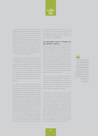sucediendo en el proceso. Los jueces no
suelen aplicar las sanciones previstas en
la ley, y no lo hacen por varias razones.
Una, quizá la primera, es que no quieren
verse envueltos en discusiones con los
abogados, quienes suelen impugnar la
sanción impuesta y generar incidentes
que enturbian el proceso principal; otra
razón es que, frecuentemente, las san-
ciones impuestas son revocadas por las
instancias superiores, quedándose sin
respaldo alguno, pese a lo manifiesto de
la inconducta sancionada.
Una tercera es que cuando se denuncia
al abogado ante la comisión de ética de
su respectivo colegio, este no asume su
compromiso y deja prescribir la inves-
tigación o sencillamente no adopta las
decisiones que son de esperar. En este
concierto de circunstancias se produce
una especie de autorización para actuar
con indecencia. El abogado deja de ser
un colaborador de la justicia para con-
vertirse en un agente del caos y del de-
sorden.
La cuestión empeora cuando se advierte
que los actos de deslealtad procesal no
se agotan en el caso concreto, sino que
se extienden al inicio de nuevos proce-
sos para evitar que la sentencia dictada
en contra de su causa pueda ser pronta-
mente ejecutada; al respecto, el inicio de
amparo contra resoluciones judiciales,
la nulidad de cosa juzgada fraudulenta,
el amparo contra amparo o la celebra-
ción de actos jurídicos simulados para
sustraer el patrimonio de su cliente a
la persecución de la ejecución civil, o la
creación de personas jurídicas para opo-
ner el velo societario a dicha persecu-
ción son rutas ampliamente conocidas
y frecuentadas. ¿Es posible que estas
conductas no puedan ser controladas y
sancionadas? ¿No es acaso cierto que
los grandes casos de corrupción que se
conocen han sido ideados y ejecutados
por abogados con matrícula vigente en
el Colegio de Abogados? El CAL debe
asumir su responsabilidad.
Las demandas contra el Estado son,
casi siempre, masivas, en muchos ca-
sos por temas que se repiten como las
que se interponen contra la ONP por per-
sonas jubiladas en busca de la protec-
ción de sus intereses vulnerados. El Es-
tado no asume su responsabilidad para
evitar que se presenten nuevas deman-
das. Ya el Tribunal Constitucional impuso
sanciones a este organismo, pues pese
a existir precedente vinculante y doctrina
jurisprudencial en ciertas materias dicha
entidad seguía actuando de espaldas a
sus decisiones, sobresaturando abusi-
vamente la carga procesal de diferentes
órganos del sistema judicial.
Lo grave es que el Estado tiene el privi-
legio de litigar sin costas, lo cual se con-
vierte en un aliciente perverso, pues la
política de la Administración Pública es
que hay que demandar por todo e im-
pugnar todo, sin detenerse a sopesar el
efecto de tamaña arbitrariedad.
A todo esto se suma el hecho de que
el Estado no haya regulado oportuna-
mente procesos especiales que permi-
tan atender en un solo trámite procesal
multitud de reclamaciones individuales
de esencia similar, como es el caso de
los llamados procesos colectivos, los
que permitirían litigar en un solo proce-
dimiento las miles de reclamaciones que
nacen de los mismos hechos. En el caso
de la ONP, la defensa del consumidor o
del medio ambiente, entre otros, alivia-
rían la enorme carga procesal que se
genera al respecto. Hay que repensar la
justicia contencioso-administrativa.
La mala fe de
los abogados
es una verdad
de Perogrullo.
Los actos di-
latorios de los
abogados exis-
ten y no tienen
control ni
sanción”
45
enel
Justicia
Perú
La
 