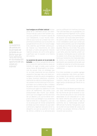 Las huelgas en el Poder Judicial forman
parte de su calendario anual. Una lásti-
ma que sea así, pues si bien existen cau-
sas que justifican el reclamo salarial de
sus trabajadores, lo que resulta insen-
sato es que nunca se cumplan los com-
promisos económicos que se asumen, lo
que genera el inicio de una nueva huelga.
Creo, además, que el Poder Judicial pue-
de mejorar sus mecanismos de cobro
de tasas y multas para generar mejores
ingresos propios, así como evitar gastos
superfluos que no ayudan a la mejoría
del sistema.
La ausencia de jueces en la jornada de
la tarde es un factor que genera demoras
en la resolución oportuna de los casos en
trámite, sin lugar a dudas, pues sustrae
varias horas de desempeño a la resolu-
ción de causas. Creo, sin embargo, que
no se trata solamente de esa ausencia
vespertina. Hay algo más y de mayor en-
vergadura. Al lado de jueces entregados a
su labor, honestos, laboriosos, a quienes
realmente les afecta la sobrecarga proce-
sal, existen muchos otros que no se com-
prometen con su tarea, es decir, invitados
de piedra, ajenos a la batalla cotidiana de
la justicia por lograr sus objetivos. En este
sector de indiferentes, hay jueces cuya
productividad deja mucho que desear;
otros que nunca llegan a la hora de inicio
de sus labores; y los que se retiran tem-
prano; otros que delegan a sus asistentes
toda la tarea de su despacho y, aun así,
no se preocupan de revisar prolijamente
el trabajo que ellos realizan; los que salen
a almorzar y regresan solo para cerrar su
despacho; los que se ausentan en horas
de oficina y ordenan a su personal para
que los justifiquen con mentiras como que
“han sido llamados por el presidente y no
se sabe a qué hora regresan”; enfin, claras
muestras de que hay una manifiesta falta
de vocación. Son burócratas administran-
do justicia, para mala suerte de quienes
sí son verdaderos jueces que luchan por
hacer justicia pronta y que ven empañada
su tarea por la crítica social que generan
aquellos. Mas eso no es todo. Hay jueces
que no tienen vocación para hacer justicia
y, por tanto, poco les importa cumplir con
los plazos. Comoquiera que el control de
los plazos no es eficaz, aquí tenemos una
tarea que merecería una implacable labor
de control y la imposición de sanciones
ejemplares para aquellos personajes que
no debieran ostentar el nombre de jueces.
La sociedad no soporta más esta grave
indiferencia.
A la lista analizada se pueden agregar
varios problemas más como, por ejem-
plo, la labor de los peritos cuando el caso
lo requiere, casi siempre parcializada,
costosa y falta de control. ¿Se sabe de
algún perito condenado por mentir en su
dictamen?
Por todo ello es de desear que estas cau-
sas sean definitivamente erradicadas.
No hay forma de que se alcance un óp-
timo servicio de justicia si las conductas
detectadas no son atacadas en su raíz.
No habrá reforma de justicia que logre
sus objetivos cuando conviven, bajo la
sombrilla de la “sobrecarga procesal”,
deficiencias humanas más graves y que
se ocultan en ese estado de cosas para
justificar sus propias rémoras y falta de
vocación por la justicia.
La ausencia
de jueces en
la jornada de
la tarde es un
factor que ge-
nera demoras
en la resolución
oportuna de los
casos en
trámite”
46
enel
Justicia
Perú
La
 