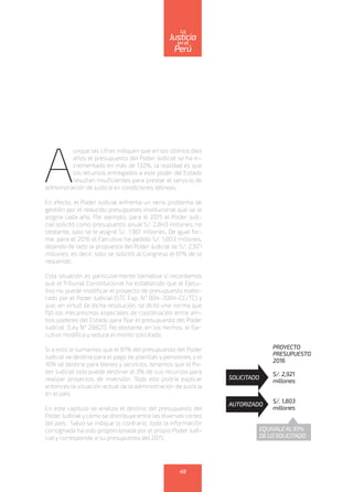 A
unque las cifras indiquen que en los últimos diez
años el presupuesto del Poder Judicial se ha in-
crementado en más de 132%, la realidad es que
los recursos entregados a este poder del Estado
resultan insuficientes para prestar el servicio de
administración de justicia en condiciones idóneas.
En efecto, el Poder Judicial enfrenta un serio problema de
gestión por el reducido presupuesto institucional que se le
asigna cada año. Por ejemplo, para el 2015 el Poder Judi-
cial solicitó como presupuesto anual S/. 2,843 millones; no
obstante, solo se le asignó S/. 1,961 millones. De igual for-
ma, para el 2016 el Ejecutivo ha pedido S/. 1,803 millones,
dejando de lado la propuesta del Poder Judicial de S/. 2,921
millones; es decir, solo se solicitó al Congreso el 61% de lo
requerido.
Esta situación es particularmente llamativa si recordamos
que el Tribunal Constitucional ha establecido que el Ejecu-
tivo no puede modificar el proyecto de presupuesto elabo-
rado por el Poder Judicial (STC Exp. N° 004-2004-CC/TC) y
que, en virtud de dicha resolución, se dictó una norma que
fijó los mecanismos especiales de coordinación entre am-
bos poderes del Estado para fijar el presupuesto del Poder
Judicial (Ley N° 28821). No obstante, en los hechos, el Eje-
cutivo modifica y reduce el monto solicitado.
Si a esto le sumamos que el 81% del presupuesto del Poder
Judicial se destina para el pago de planillas y pensiones, y el
16% se destina para bienes y servicios, tenemos que el Po-
der Judicial solo puede destinar el 3% de sus recursos para
realizar proyectos de inversión. Todo ello podría explicar
entonces la situación actual de la administración de justicia
en el país.
En este capítulo se analiza el destino del presupuesto del
Poder Judicial y cómo se distribuye entre las diversas cortes
del país. Salvo se indique lo contrario, toda la información
consignada ha sido proporcionada por el propio Poder Judi-
cial y corresponde a su presupuesto del 2015.
PROYECTO	
PRESUPUESTO
2016	
S/. 2,921
millones
S/. 1,803
millones
SOLICITADO
AUTORIZADO
EQUIVALEAL61%
DE LO SOLICITADO
49
enel
Justicia
Perú
La
 