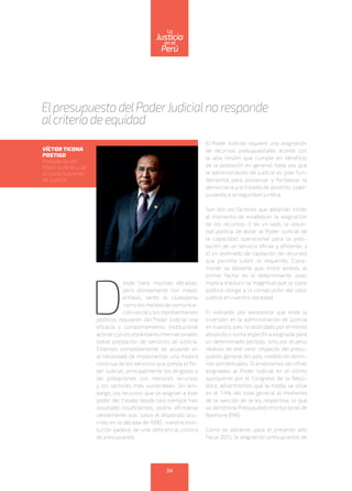 D
esde hace muchas décadas,
pero últimamente con mayor
énfasis, tanto la ciudadanía
como los medios de comunica-
ción socialy los representantes
políticos requieren del Poder Judicial una
eficacia y comportamiento institucional
acorde con los estándares internacionales
sobre prestación de servicios de justicia.
Estamos completamente de acuerdo en
la necesidad de implementar una mejora
continua de los servicios que presta el Po-
der Judicial, principalmente los dirigidos a
las poblaciones con menores recursos
y los sectores más vulnerables. Sin em-
bargo, los recursos que se asignan a este
poder del Estado desde casi siempre han
resultado insuficientes; podría afirmarse
válidamente que, salvo el dispendio ocu-
rrido en la década de 1990, nuestra insti-
tución padece de una deficiencia crónica
de presupuesto.
El Poder Judicial requiere una asignación
de recursos presupuestales acorde con
la alta misión que cumple en beneficio
de la población en general, toda vez que
la administración de justicia es pilar fun-
damental para preservar y fortalecer la
democracia y el Estado de derecho, coad-
yuvando a la seguridad jurídica.
Son dos los factores que deberían incidir
al momento de establecer la asignación
de los recursos: i) de un lado, la volun-
tad política de dotar al Poder Judicial de
la capacidad operacional para la pres-
tación de un servicio eficaz y eficiente; y
ii) un estimado de captación de recursos
que permita cubrir lo requerido. Clara-
mente se advierte que, entre ambos, el
primer factor es el determinante, pues
implica traslucir la magnitud que la clase
política otorga a la consecución del valor
justicia en nuestra sociedad.
El indicador por excelencia que mide la
inversión en la administración de justicia
en nuestro país no está dado por el monto
absoluto o suma específica asignada para
un determinado periodo, sino por el peso
relativo de ese valor respecto del presu-
puesto general del país, medido en térmi-
nos porcentuales. Si analizamos las cifras
asignadas al Poder Judicial en el último
quinquenio por el Congreso de la Repú-
blica, advertiremos que la media se sitúa
en el 1.4% del total general al momento
de la sanción de la ley respectiva, lo que
se denomina Presupuesto Institucional de
Apertura (PIA).
Como se advierte, para el presente año
fiscal 2015, la asignación presupuestal de
Elpresupuesto delPoderJudicialno responde
alcriterio de equidad
VÍCTOR TICONA
POSTIGO
Presidente del
Poder Judicial y de
la Corte Suprema
de Justicia
54
enel
Justicia
Perú
La
 