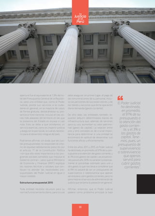 apertura fue el equivalente al 1.3% del to-
tal del Presupuesto General de la Repúbli-
ca, para una entidad que, como el Poder
Judicial, presta sus servicios a la ciuda-
danía en general, en la mayoría de casos
de forma gratuita, destacándose su pre-
sencia a nivel nacional, incluso en las zo-
nas más alejadas del territorio en las que
la presencia del Estado es escasa o casi
nula. Esto se debe a que brindamos un
servicio esencial, como es impartir justicia
y asegurar la paz social, lo cual es necesa-
rio para el desarrollo integral del país.
Podríamos afirmar, sin duda, que las cuo-
tas presupuestales no responden al crite-
rio de equidad debidamente prescrito por
el artículo 77 de la Constitución Política
–sin que ello reste importancia a los pro-
gramas sociales sensibles que impulsa el
Gobierno central–, salvo que el Ministerio
de Economía y Finanzas (MEF) explique
las razones técnicas y sociales que con-
llevan no atender las necesidades pre-
supuestales del Poder Judicial en igual o
mayor medida.
Estructura presupuestal 2015
Toda entidad necesita recursos para su
normal funcionamiento diario, para lo cual
debe asegurar, en primer lugar, el pago de
las remuneraciones de su personal, inclu-
so las pensiones de sus exservidores, y de
los bienes y servicios que dicha operación
diaria demanda (gasto corriente).
De otro lado, las entidades también re-
quieren adquirir determinados bienes de
infraestructura que, además de servirles
para su uso, aumentan su valor patrimo-
nial (gasto de capital). La relación entre
uno y otro concepto es de crucial impor-
tancia para determinar si una entidad se
encontrará en aptitud de desarrollar sus
funciones eficaz y eficientemente.
Entre los años 2011 y 2015, el Poder Judicial
hadestinado,enpromedio,el97%desupre-
supuesto a la atención del gasto corriente, y
el 3% a los gastos de capital. Las proyeccio-
nes para el año 2016 no variarán sustancial-
mente el porcentaje estimado para uno y
otro gasto, lo que nos lleva a considerar que
el PIA no pasará de ser un presupuesto de
supervivencia o sobrevivencia que apenas
serviráparacubrirgastoscorrientes,perono
paramejorarelserviciodeadministraciónde
justicia que reclama la población en general.
Afirmar, entonces, que el Poder Judicial
padece como problema principal la baja
El Poder Judicial
ha destinado,
en promedio,
el 97% de su
presupuesto a
la atención del
gasto corrien-
te, y el 3% a
los gastos de
capital. Tene-
mos, pues, un
presupuesto de
superviviencia
o sobrevivencia
que apenas
servirá para
cubrir gastos
corrientes”.
55
enel
Justicia
Perú
La
 