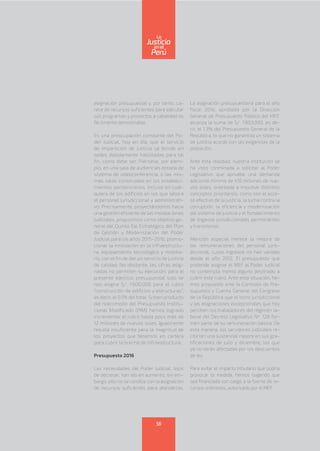 asignación presupuestal y, por tanto, ca-
rece de recursos suficientes para ejécutar
sus programas y proyectos a cabalidad es
fácilmente demostrable.
Es una preocupación constante del Po-
der Judicial, hoy en día, que el servicio
de impartición de justicia se brinde en
sedes debidamente habilitadas para tal
fin, como debe ser. Piénsese, por ejem-
plo, en una sala de audiencias dotada de
sistema de videoconferencia, o las mis-
mas salas construidas en los estableci-
mientos penitenciarios, incluso en cual-
quiera de los edificios en los que labora
el personal jurisdiccional y administrati-
vo. Precisamente, proyectándonos hacia
una gestión eficiente de las instalaciones
judiciales, propusimos como objetivo ge-
neral del Quinto Eje Estratégico del Plan
de Gestión y Modernización del Poder
Judicial para los años 2015-2016, promo-
cionar la innovación en la infraestructu-
ra, equipamiento tecnológico y mobilia-
rio, con el fin de dar un servicio de justicia
de calidad. No obstante, las cifras asig-
nadas no permiten su ejecución: para el
presente ejercicio presupuestal solo se
nos asigna S/. 1’600,000 para el rubro
“construcción de edificios y estructuras”,
es decir, el 0.1% del total. Si bien producto
del reacomodo del Presupuesto Institu-
cional Modificado (PIM) hemos logrado
incrementar el rubro hasta poco más de
12 millones de nuevos soles, igualmente
resulta insuficiente para la magnitud de
los proyectos que tenemos en cartera
para cubrir la brecha de infraestructura.
Presupuesto 2016
Las necesidades del Poder Judicial, lejos
de decrecer, han ido en aumento; sin em-
bargo, ello no se condice con la asignación
de recursos suficientes para atenderlas.
La asignación presupuestaria para el año
fiscal 2016, aprobada por la Dirección
General de Presupuesto Público del MEF,
alcanza la suma de S/. 1’803,000, es de-
cir, el 1.3% del Presupuesto General de la
República, lo que no garantiza un sistema
de justicia acorde con las exigencias de la
población.
Ante esta realidad, nuestra institución se
ha visto conminada a solicitar al Poder
Legislativo que apruebe una demanda
adicional mínima de 410 millones de nue-
vos soles, orientada a impulsar distintos
conceptos prioritarios, como son el acce-
so efectivo de la justicia, la lucha contra la
corrupción, la eficiencia y modernización
del sistema de justicia y el fortalecimiento
de órganos jurisdiccionales permanentes
y transitorios.
Mención especial merece la mejora de
las remuneraciones del personal juris-
diccional, cuyos ingresos no han variado
desde el año 2012. El presupuesto que
pretende asignar el MEF al Poder Judicial
no contempla monto alguno destinado a
cubrir este rubro. Ante esta situación, he-
mos propuesto ante la Comisión de Pre-
supuesto y Cuenta General del Congreso
de la República que el bono jurisdiccional
y las asignaciones excepcionales que hoy
perciben los trabajadores del régimen la-
boral del Decreto Legislativo Nº 728 for-
men parte de su remuneración básica. De
esta manera, los servidores judiciales re-
cibirían una sustancial mejora en sus gra-
tificaciones de julio y diciembre, las que
ya no serán afectadas por los descuentos
de ley.
Para evitar el impacto tributario que podría
provocar la medida, hemos sugerido que
sea financiada con cargo a la fuente de re-
cursos ordinarios, autorizado por el MEF.
56
enel
Justicia
Perú
La
 