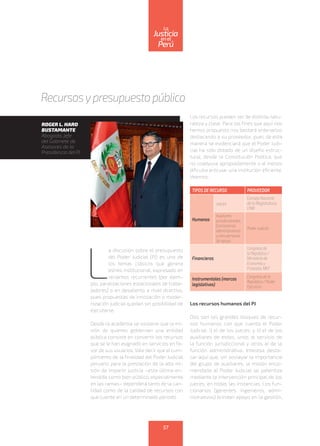 L
a discusión sobre el presupuesto
del Poder Judicial (PJ) es uno de
los temas clásicos que genera
estrés institucional, expresado en
reclamos recurrentes (por ejem-
plo, paralizaciones estacionales de traba-
jadores) o en desaliento a nivel directivo,
pues propuestas de innovación o moder-
nización judicial quedan sin posibilidad de
ejecutarse.
Desde la academia se sostiene que la mi-
sión de quienes gobiernan una entidad
pública consiste en convertir los recursos
que se le han asignado en servicios en fa-
vor de sus usuarios. Vale decir que el cum-
plimiento de la finalidad del Poder Judicial
peruano para la prestación de la alta mi-
sión de impartir justicia –esta última en-
tendida como bien público, especialmente
en las ramas– dependerá tanto de la can-
tidad como de la calidad de recursos con
que cuente en un determinado periodo.
Los recursos pueden ser de distinta natu-
raleza y clase. Para los fines que aquí nos
hemos propuesto nos bastará ordenarlos
destacando a su proveedor, pues de esta
manera se evidenciará que el Poder Judi-
cial ha sido dotado de un diseño estruc-
tural, desde la Constitución Política, que
no coadyuva apropiadamente o al menos
dificulta articular una institución eficiente.
Veamos:
TIPOS DE RECURSO PROVEEDOR
Humanos
Jueces
Consejo Nacional
de la Magistratura,
CNM
Auxiliares
jurisdiccionales,
funcionarios
administrativos
y otro personal
de apoyo.
Poder Judicial
Financieros
Congreso de
la República /
Ministerio de
Economía y
Finanzas, MEF
Instrumentales (marcos
legislativos)
Congreso de la
República / Poder
Ejecutivo
Los recursos humanos del PJ
Dos son los grandes bloques de recur-
sos humanos con que cuenta el Poder
Judicial: i) el de los jueces; y ii) el de los
auxiliares de estos, unos al servicio de
la función jurisdiccional y otros al de la
función administrativa. Interesa desta-
car aquí que, sin soslayar la importancia
del grupo de auxiliares, la misión enco-
mendada al Poder Judicial se patentiza
mediante la intervención principal de los
jueces, en todas las instancias. Los fun-
cionarios (gerentes, ingenieros, admi-
nistrativos) brindan apoyo en la gestión,
Recursosypresupuesto público
ROGER L. HARO
BUSTAMANTE
Abogado, jefe
del Gabinete de
Asesores de la
Presidencia del PJ
57
enel
Justicia
Perú
La
 