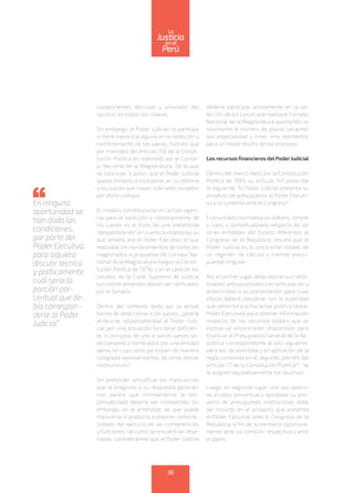 componentes técnicos y provisión del
servicio en todos los niveles.
Sin embargo, el Poder Judicial no participa
ni tiene injerencia alguna en la selección y
nombramiento de los jueces, función que
por mandato del artículo 150 de la Consti-
tución Política es realizado por el Conse-
jo Nacional de la Magistratura. De lo que
se concluye, a priori, que el Poder Judicial
queda limitado a incorporar en su nómina
a los jueces que hayan sido seleccionados
por dicho consejo.
El modelo constitucional en actual vigen-
cia para la selección y nombramiento de
los jueces es el fruto de una pretendida
“despolitización” en cuanto a esta tarea, ya
que antaño era el Poder Ejecutivo el que
realizaba los nombramientos de todos los
magistrados a propuesta del Consejo Na-
cional de la Magistratura (según la Consti-
tución Política de 1979), y en el caso de los
vocales de la Corte Suprema de Justicia
sus nombramientos debían ser ratificados
por el Senado.
Dentro del contexto dado por la actual
forma de seleccionar a los jueces, ¿podría
atribuirse responsabilidad al Poder Judi-
cial por una actuación funcional deficien-
te, o corrupta, de uno o varios jueces se-
leccionados y nombrados por una entidad
ajena, en cuyo seno participan de manera
colegiada representantes de otras tantas
instituciones?
Sin pretender simplificar las implicancias
que la pregunta y su respuesta generan,
nos parece que mínimamente la res-
ponsabilidad debería ser compartida. Sin
embargo, en el entendido de que puede
mejorarse el producto a obtener como re-
sultado del ejercicio de las competencias
y funciones, tal como se encuentran dise-
ñadas, consideramos que el Poder Judicial
debería participar activamente en la se-
lección de los jueces que realiza el Consejo
Nacional de la Magistratura aportando no
solamente el número de plazas vacantes
por especialidad y nivel, sino elementos
para un mejor diseño de los procesos.
Los recursosfinancieros delPoderJudicial
Dentro del marco dado por la Constitución
Política de 1993, su artículo 145 prescribe
lo siguiente: “El Poder Judicial presenta su
proyecto de presupuesto al Poder Ejecuti-
vo y lo sustenta ante el Congreso” .
El enunciado normativo es diáfano, simple
y claro; y contextualizado respecto de las
otras entidades del Estado diferentes al
Congreso de la República, resulta que el
Poder Judicial es el único ente dotado de
un régimen de cálculo y trámite presu-
puestal singular.
Así,enprimerlugar,debevalorarsusnece-
sidades presupuestales con anticipación y
anterioridad a su presentación para cuyo
efecto deberá coordinar con la autoridad
que administra la hacienda pública (léase,
Poder Ejecutivo) para obtener información
respecto de los recursos totales que se
estima se encontrarán disponibles para
financiar el Presupuesto General de la Re-
pública correspondiente al año siguiente,
para así, de este total y en aplicación de la
regla contenida en el segundo párrafo del
artículo 77 de la Constitución Política(1)
, se
le asignen equitativamente los recursos.
Luego, en segundo lugar, una vez obteni-
do el valor porcentual y aprobado su pro-
yecto de presupuesto institucional, debe
ser incluido en el proyecto que presenta
el Poder Ejecutivo ante el Congreso de la
República, a fin de sustentarlo oportuna-
mente ante la comisión respectiva y ante
el pleno.
En ninguna
oportunidad se
han dado las
condiciones,
por parte del
Poder Ejecutivo,
para siquiera
discutir técnica
y políticamente
cuál sería la
porción por-
centual que de-
bía correspon-
derle al Poder
Judicial”.
58
enel
Justicia
Perú
La
 