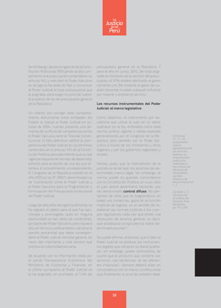 Sin embargo, desde la vigencia de la Cons-
titución Política de 1993 jamás se dio cum-
plimiento a la prescripción contenida en su
artículo 145, y más bien el Poder Ejecutivo
se arrogó la facultad de fijar y comunicar
al Poder Judicial el tope presupuestal que
le asignaba, para luego incluirlo tal cual en
el proyecto de ley de presupuesto general
de la República.
Un intento por corregir este comporta-
miento disfuncional entre entidades del
Estado lo realizó el Poder Judicial en oc-
tubre de 2004, cuando presentó una de-
manda de conflicto de competencia contra
el Poder Ejecutivo ante el Tribunal Consti-
tucional. El fallo definitivo ratificó la com-
petencia del Poder Judicial en los términos
contenidos en el artículo 145 de la Consti-
tución Política, pero advirtiendo que su real
vigencia requería de normas de desarrollo;
exhortó para la dación de una ley que di-
señara el procedimiento correspondiente.
El Congreso de la República expidió en el
año 2005 la Ley N° 28821, denominada Ley
de Coordinación entre el Poder Judicial y
el Poder Ejecutivo para la Programación y
Formulación del Presupuesto Institucional
del Poder Judicial.
Luego de diez años de vigencia dicha ley no
ha logrado el objeto para el que fue san-
cionada y promulgada, pues en ninguna
oportunidad se han dado las condiciones,
por parte del Poder Ejecutivo, para siquiera
discutirtécnica y políticamente cuál sería la
porción porcentual que debía correspon-
derle al Poder Judicial, del total general, en
razón del importante y vital servicio que
presta a la colectividad peruana.
De acuerdo con la información dada por
el portal Transparencia Económica, del
Ministerio de Economía y Finanzas, en
el último quinquenio al Poder Judicial se
le ha asignado, en promedio, el 1.4% del
presupuesto general de la República. Y
para el año en curso, 2015, del total asig-
nado al momento de la sanción del presu-
puesto, el 97% estaba destinado al gasto
corriente y el 3% restante al gasto de ca-
pital, haciendo inviable cualquier esfuerzo
por mejorar y ampliar el servicio.
Los recursos instrumentales del Poder
Judicial: el marco legislativo
Como sabemos, el instrumento por ex-
celencia que utiliza el juez en su diario
quehacer es la ley, entendida como toda
norma jurídica vigente y válida expedida
generalmente por el Congreso de la Re-
pública, pero también por el Poder Eje-
cutivo a través de los ministerios y otros
órganos, y por los gobiernos regionales y
locales.
Vemos, pues, que la intervención de la
judicatura se da bajo los alcances de de-
terminado marco legal. Sin embargo, la
norma puede no guardar concordancia
con la Constitución Política, en cuyo caso
el juez podrá desecharla haciendo uso
del denominado control difuso. No per-
demos de vista que la magistratura, en
todas sus instancias, goza de la función
implícita de legislar, en el sentido de re-
elaborar las normas jurídicas o los cuer-
pos legislativos cada vez que emite una
resolución de alcance general, es decir,
que establezca jurisprudencia sobre de-
terminado asunto(2)
.
Se puede afirmar, entonces, que si bien el
Poder Judicial no produce los instrumen-
tos legales que utiliza en su diario queha-
cer, sin embargo, puede controlarlos, de
suerte que el producto que contiene sus
servicios –las sentencias, de las diferen-
tes instancias– siempre deberá estar en
concordancia con el marco constitucional
que, finalmente, le sirve de cartabón ideal.
(1) Artículo
77.- “(…) El
presupuesto
asigna
equitativamente
los recursos
públicos, su
programación
y ejecución
responden a
los criterios de
eficiencia de
necesidades
sociales
básicas y de
descentralización.
(…)”.
(2) NINO, C. S.
Introducción
al análisis del
Derecho. Ariel,
Barcelona,
pp. 151 y 292.
59
enel
Justicia
Perú
La
 