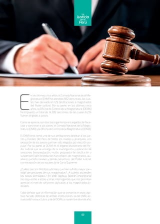 E
nlosúltimoscincoaños,elConsejoNacionaldelaMa-
gistratura (CNM) ha atendido 662 denuncias, las cua-
les han derivado en 129 destituciones a magistrados
del Poder Judicial. Por su parte, en los últimos cinco
años, la Oficina de Control de la Magistratura (OCMA)
ha impuesto un total de 14,399 sanciones, de las cuales 6,274
fueron dirigidas a jueces.
Como se aprecia, son dos los organismos encargados defisca-
lizar y sancionar a los jueces: el Consejo Nacional de la Magis-
tratura(CNM)ylaOficinadeControldelaMagistratura(OCMA).
El CNM tiene como una de sus atribuciones destituir a los jue-
ces y fiscales del Perú de todos los niveles y jerarquías, con
excepción de los jueces que han sido elegidos por elección po-
pular. Por su parte, la OCMA es el órgano disciplinario del Po-
der Judicial que se encarga de la investigación y aplicación de
sanciones (amonestación, multa, propuesta de destitución y
suspensión) por inconductas funcionales de magistrados, au-
xiliares jurisdiccionales y demás servidores del Poder Judicial,
con excepción de los vocales de la Corte Suprema.
¿Cuáles son los distritos judiciales que han sufrido mayor can-
tidad de sanciones de sus magistrados? ¿A cuánto ascienden
los casos archivados? En este capítulo podrán encontrarse
las respuestas a estas y otras interrogantes que nos permiten
apreciar el nivel de sanciones aplicadas a los magistrados ju-
diciales.
Cabe señalar que la información que se presenta en este capí-
tulo ha sido obtenida de ambas instituciones: la del CNM, ac-
tualizadahastaoctubre,ydelaOCMA,anoviembredeesteaño.
63
enel
Justicia
Perú
La
 