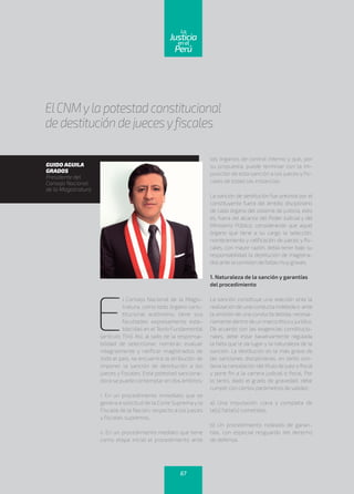 ElCNMyla potestad constitucional
de destitución de juecesyfiscales
GUIDO AGUILA
GRADOS
Presidente del
Consejo Nacional
de la Magistratura
E
l Consejo Nacional de la Magis-
tratura, como todo órgano cons-
titucional autónomo, tiene sus
facultades expresamente esta-
blecidas en elTexto Fundamental
(artículo 154). Así, al lado de la responsa-
bilidad de seleccionar, nombrar, evaluar
integralmente y ratificar magistrados de
todo el país, se encuentra la atribución de
imponer la sanción de destitución a los
jueces y fiscales. Esta potestad sanciona-
dora se puede contemplar en dos ámbitos:
i. En un procedimiento inmediato que se
genera a solicitud de la Corte Suprema y la
Fiscalía de la Nación, respecto a los jueces
y fiscales supremos.
ii. En un procedimiento mediato que tiene
como etapa inicial el procedimiento ante
los órganos de control interno y que, por
su propuesta, puede terminar con la im-
posición de esta sanción a los jueces y fis-
cales de todas las instancias.
La sanción de destitución fue prevista por el
constituyente fuera del ámbito disciplinario
de cada órgano del sistema de justicia, esto
es, fuera del alcance del Poder Judicial y del
Ministerio Público, considerando que aquel
órgano que tiene a su cargo la selección,
nombramiento y ratificación de jueces y fis-
cales, con mayor razón, debía tener bajo su
responsabilidad la destitución de magistra-
dos ante la comisión de faltas muygraves.
1. Naturaleza de la sanción y garantías
del procedimiento
La sanción constituye una reacción ante la
realización de una conducta indebida o ante
la omisión de una conducta debida, necesa-
riamente dentro de un marco éticoyjurídico.
De acuerdo con las exigencias constitucio-
nales, debe estar taxativamente regulada
la falta que le da lugar y la naturaleza de la
sanción. La destitución es la más grave de
las sanciones disciplinarias, en tanto con-
lleva la cancelación del título de juez o fiscal
y pone fin a la carrera judicial o fiscal. Por
lo tanto, dado el grado de gravedad, debe
cumplir con ciertos parámetros de validez:
a) Una imputación clara y completa de
la(s) falta(s) cometidas.
b) Un procedimiento rodeado de garan-
tías, con especial resguardo del derecho
de defensa.
67
enel
Justicia
Perú
La
 