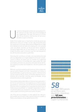 U
no de los más graves problemas que aqueja alPo-
der Judicial es el alto índice de provisionalidad de
sus magistrados. De cada 100 jueces en el Perú
solo 58 son titulares, mientras que 42 son provi-
sionales o supernumerarios.
Estas cifras revelan que un importante número de jueces que
administran justicia en el Perú no han sido nombrados para
ese puesto por el Consejo Nacional de la Magistratura luego
de un debido proceso de selecciónyevaluación, sino que para
cubrir las plazas vacantes se recurre (en teoría, temporal-
mente) a magistrados de un nivel inferior o, en su defecto, al
listado de jueces supernumerarios (que han reemplazado en
los últimos años a los jueces suplentes).
Esta situación constituye, sin duda, una importante amenaza
para la independencia e imparcialidad en la función jurisdic-
cional. En efecto, los jueces que no cuentan con la garantía
de la permanencia e inmovilidad del cargo pueden ser más
vulnerables ante diversas presiones, tanto delinterior delPo-
derJudicial como externas (mediáticas o de otros poderes del
Estado).
Además, la provisionalidad puede ocasionarotros problemas:
que los jueces titulares terminen imponiendo sus criterios a
los provisionales y supernumerarios, o que el nombramiento
y la permanencia de los jueces no titulares dependa exclusi-
vamente de la voluntad –muchas veces inmotivada– de los
presidentes de las cortes superiores.
Para analizar esta problemática, en esta primera parte del in-
forme nos centraremos en dos aspectos: elnúmero de jueces
que existe en nuestro país y el tamaño de la provisionalidad.
Para esto último emplearemos lo que podemos denominar el
“índice de provisionalidad”, un indicador (expresado en térmi-
nos porcentuales) que compara elnúmero de jueces provisio-
nales y supernumerarios frente al de jueces titulares.
Las cifras que se consignan en este capítulo han sido pro-
porcionadas por el propio Poder Judicial (Sistema Escalafón y
SIGA) y procesadas al 30 de septiembre de 2015.
58de cada 100 jueces
en el Perú son
titulares, mientras
que 42 son
provisionales o
supernumerarios
5
enel
Justicia
Perú
La
 