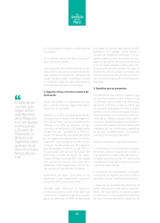 c) La acreditación objetiva y suficiente de
los cargos.
d) La debida motivación de la resolución
que impone la sanción.
e) El resguardo del interés social de un de-
bido servicio de justicia, adoptando la me-
dida cautelar de suspensión temporal del
cargo cuando el caso lo justifique y exista
un evidente riesgo de seguir afectando la
actividad que les fue encomendada.
2. Algunas cifras y errores a manera de
ilustración
No es una postal muy agradable ver que
año a año las cifras de magistrados desti-
tuidos van en aumento.
Veamos: en el 2011 se presentaron 96 de-
nuncias y fueron destituidos 40 magistra-
dos (38 del Poder Judicialy 2 del Ministerio
Público). En el 2012 se realizaron 141 de-
nuncias y se destituyó a 20 magistrados
(19 del PJ y solo 1 del MP); en el 2013 hu-
bieron 131 denuncias, las cuales derivaron
en 32 magistrados destituidos (26 del PJ y
6 del MP); mientras que en el 2014 se for-
mularon 174 denuncias con 16 magistra-
dos destituidos (14 del PJ y 2 del MP). En
lo que va del 2015 se han formulado 120
denuncias y se han destituido 38 magis-
trados (32 del PJ y 6 del MP). Esto quiere
decir que en los últimos cinco años se ha
destituido a 146 magistrados; 129 del Po-
der Judicial y 17 del Ministerio Público.
Igualmente, en estos cinco años se ha
destituido a dos magistrados supremos
(uno en el 2013, y otro en el 2015).
También cabe mencionar el mayúscu-
lo desconocimiento sobre esta labor que
presenta la ciudadanía en generalyla abo-
gacía en particular. El 90% de denuncias
que llegan al Consejo Nacional de la Ma-
gistratura son quejas contra jueces y
fiscales de instancias inferiores a la Su-
prema, sobre quienes no se tiene la com-
petencia de control. De la misma forma, el
error se repite respecto a denuncias con-
tra auxiliares jurisdiccionales. Por ello, en
el presente año el Consejo ha iniciado una
intensa política de difusión de sus funcio-
nes constitucionales y de manera descen-
tralizada.
3. Desafíos que se presentan
Consideramos que existen aspectos que
se requieren mejorar para el ejercicio de
la potestad sancionadora de destitución
de jueces y fiscales; si bien es cierto que
la supuesta falta grave amerita la mayor
sanción, ello no implica despojar al juez o
fiscal sometido al procedimiento discipli-
nario de un debido procedimiento admi-
nistrativo, donde se puedan presentar re-
sultados favorables o desfavorables, pero
validados por las condiciones y garantías
en las que se desarrollaron los procedi-
mientos y se asumió la decisión.
Entre los aspectos a optimizar tenemos:
1. La demora en la tramitación de proce-
dimientos ante los órganos de control, lo
cual determina un alto índice de casos ar-
chivados por prescripción. En este punto
consideramos que sería importante tomar
una de dos alternativas:
a. Fortalecer los mecanismos y procedi-
mientos de los órganos de control interno
del Poder Judicial y del Ministerio Público.
b. Observar la necesidad de concentrar el
poder disciplinario ante jueces controla-
dores, de modo que no se sature la labor
jurisdiccionalconfacultadesdisciplinarias;
de esta manera podremos alejarnos de
El 90% de de-
nuncias que
llegan al Con-
sejo Nacional
de la Magistra-
tura son quejas
contra jueces
y fiscales de
instancias in-
feriores a la
Suprema, sobre
quienes no se
tiene la compe-
tencia de con-
trol”.
68
enel
Justicia
Perú
La
 
