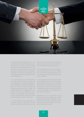 una idea fuertemente asociada en la co-
munidad sobre la existencia de una suerte
de “espíritu de cuerpo”. Los últimos casos
de procedimientos disciplinarios que son
de público conocimiento son las luces de
alarma encendidas sobre la necesidad de
fortalecer los controles. Felizmente, hay
voluntad de afrontar este desafío de parte
de la Magistratura.
2. Las dificultades en el emplazamiento
del magistrado procesado cuando este
se desempeña en provincias alejadas o
para la realización de ciertas actuaciones,
como los informes orales; por tanto, es
fundamental descentralizar la labor del
Consejo Nacional de la Magistratura y el
uso de las nuevas tecnologías de infor-
mación y conocimiento, las cuales, ade-
más de reducir costos, permiten manejar
menores tiempos y acortar distancias.
3. Las dificultades en la cooperación con
entidades públicas, en general, y con las
que conforman el sistema de justicia en
particular, así como los entes privados.
Todo ello genera que la información re-
querida no llegue en tiempo oportuno.
4. El fortalecimiento de los procedimien-
tos disciplinarios al interior del Consejo,
con la capacitación especializada del fac-
tor humano que desarrolla tan importante
responsabilidad.
5. La promoción desde el Consejo Nacional
de la Magistratura de acciones penales
contra jueces y fiscales, que no solo deben
responder por faltas graves en su función
administrativa, sino que han configurado
conductas delictivas que minan día a día la
confianza ciudadana en las instituciones
del sistema de justicia.
Aguardamos con fe y convicción que el
Consejo Nacional de la Magistratura sepa
afrontar estos desafíos, logrando el justo
equilibrio entre eficacia y garantías con el
apoyo de todas las entidades que confor-
man el sistema de justicia.
69
enel
Justicia
Perú
La
 