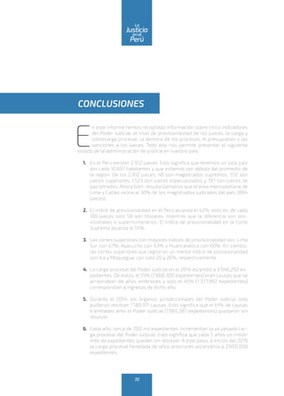 E
n este informe hemos recopilado información sobre cinco indicadores
del Poder Judicial: el nivel de provisionalidad de los jueces, la carga y
sobrecarga procesal, la demora de los procesos, el presupuesto y las
sanciones a los jueces. Todo ello nos permite presentar el siguiente
estado de la administración de justicia en nuestro país:
1.	 En el Perú existen 2,912 jueces. Esto significa que tenemos un solo juez
por cada 10,697 habitantes y que estamos por debajo del promedio de
la región. De los 2,912 jueces, 40 son magistrados supremos, 552 son
jueces superiores, 1,523 son jueces especializados y 797 son jueces de
paz letrados. Ahora bien, resulta llamativo que el área metropolitana de
Lima y Callao reúna al 30% de los magistrados judiciales del país (884
jueces).
2.	 El índice de provisionalidad en el Perú alcanza el 42%, esto es, de cada
100 jueces solo 58 son titulares, mientras que la diferencia son pro-
visionales o supernumerarios. El índice de provisionalidad en la Corte
Suprema alcanza el 55%.
3.	 Las cortes superiores con mayores índices de provisionalidad son: Lima
Sur con 67%, Ayacucho con 63% y Huancavelica con 60%. En cambio,
las cortes superiores que registran un menor índice de provisionalidad
son Ica y Moquegua, con solo 20 y 26%, respectivamente.
4.	 La carga procesal del Poder Judicial en el 2014 ascendió a 3‘046,292 ex-
pedientes. De estos, el 55% (1’668,300 expedientes) eran causas que se
arrastraban de años anteriores y solo el 45% (1’377,992 expedientes)
correspondían a ingresos de dicho año.
5.	 Durante el 2014, los órganos jurisdiccionales del Poder Judicial solo
pudieron resolver 1’180.911 causas. Esto significa que el 61% de causas
tramitadas ante el Poder Judicial (1’865,381 expedientes) quedaron sin
resolver.
6.	 Cada año, cerca de 200 mil expedientes incrementan la ya pesada car-
ga procesal del Poder Judicial. Esto significa que cada 5 años un millón
más de expedientes quedan sin resolver. A este paso, a inicios del 2019
la carga procesal heredada de años anteriores ascendería a 2’600,000
expedientes.
CONCLUSIONES
70
enel
Justicia
Perú
La
 