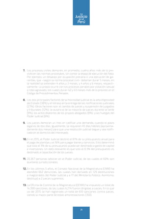7.	 Los procesos civiles demoran, en promedio, cuatro años más de lo pre-
visto en las normas procesales, sin contar la etapa de ejecución del fallo.
Por ejemplo, un desalojo por ocupación precaria o una ejecución de ga-
rantías, que –según la norma procesal civil– deberían durar 5 meses, en
la realidad se extienden 4 años y 3 meses, y 4 años y 6 meses, respecti-
vamente. Lo propio ocurre con los procesos penales por violación sexual
o robo agravado, los cuales duran 42 y 43 meses más de lo previsto en el
Código de Procedimientos Penales.
8.	 Los dos principales factores de la morosidad judicial es la alta litigiosidad
del Estado (38%) y el retraso en la entrega de las notificaciones judiciales
(27%). Otros factores son: el cambio de jueces y suspensión de juzgados
y tribunales (12%), la ausencia de la mayoría de jueces durante la tarde
(9%), los actos dilatorios de los propios abogados (8%) y las huelgas del
Poder Judicial (6%).
9.	 Los jueces demoran un mes en calificar una demanda, cuando el plazo
legal es de dos días. Igualmente, se requieren 45 días hábiles (aproxima-
damente dos meses) para que una resolución judicial llegue y sea notifi-
cada en el domicilio del interesado.
10.	En el 2015, el Poder Judicial destinó el 81% de su presupuesto anual para
el pago de planillas y el 16% para pagar bienes y servicios. Esto determinó
que solo el 3% de su presupuesto pueda ser destinado a gasto de capital
e inversiones. Un dato relevante es que solo el 0.3% del presupuesto es
destinado a capacitación de los jueces.
11.	20,367 personas laboran en el Poder Judicial, de las cuales el 60% son
auxiliares jurisdiccionales.
12.	En los últimos 5 años, el Consejo Nacional de la Magistratura (CNM) ha
atendido 662 denuncias, las cuales han derivado en 129 destituciones
a magistrados del Poder Judicial y a 17 del Ministerio Público. Asimismo,
destituyó a 2 jueces supremos.
13.	La Oficina de Control de la Magistratura (OCMA) ha impuesto un total de
14,399 sanciones, de las cuales 6,274 fueron dirigidas a jueces. En lo que
va del 2015 se han registrado un total de 610 sanciones contra jueces,
siendo la mayor parte de estas amonestaciones (350).
71
enel
Justicia
Perú
La
 