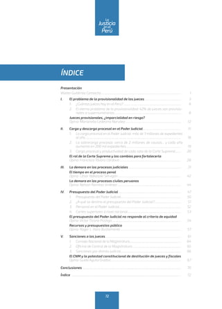 ÍNDICE
Presentación
Walter Gutiérrez Camacho.................................................................................................................	1
I.	 El problema de la provisionalidad de los jueces....................................................	3
1.	 ¿Cuántos jueces hay en el Perú?..................................................................................	6
2.	 El eterno problema de la provisionalidad: 42% de jueces son provisio-
nales o supernumerarios..............................................................................................	8
Jueces provisionales, ¿imparcialidad en riesgo?
Opina: Marianella Ledesma Narváez...............................................................................	12
II.	 Carga y descarga procesal en el Poder Judicial......................................................	15
1.	 La carga procesal en el Poder Judicial: más de 3 millones de expedientes
al año.......................................................................................................................................	18
2.	 La sobrecarga procesal: cerca de 2 millones de causas... y cada año
aumenta en 200 mil expedientes..............................................................................	19
3.	 Carga procesal y productividad de cada sala de la Corte Suprema........	20
	 El rol de la Corte Suprema y los cambios para fortalecerla
	 Opina: Francisco Távara Córdova.......................................................................................	28
III.	 La demora en los procesos judiciales...........................................................................	31
	 El tiempo en el proceso penal
	 Opina: César Nakasaki Servigón.........................................................................................	42
	 La demora en los procesos civiles peruanos
	 Opina: Nelson Ramírez Jiménez..........................................................................................	44
IV.	 Presupuesto del Poder Judicial.........................................................................................	47
1.	 Presupuesto del Poder Judicial.....................................................................................	50
2.	 ¿A qué se destina el presupuesto del Poder Judicial?......................................	51
3.	 Personal en el Poder Judicial........................................................................................	52
4.	 Cortes superiores a nivel nacional............................................................................	53
	 El presupuesto del Poder Judicial no responde al criterio de equidad
	 Opina: Víctor Ticona Postigo..................................................................................................	54
	 Recursos y presupuestos público
	 Opina: Roger L. Haro Bustamante......................................................................................	57
V.	 Sanciones a los jueces...........................................................................................................	61
1.	 Consejo Nacional de la Magistratura........................................................................	64
2.	 Oficina de Control de la Magistratura.....................................................................	65
3.	 Sanciones por distrito judicial.....................................................................................	66
	 El CNM y la potestad constitucional de destitución de jueces y fiscales
	 Opina: Guido Aguila Grados...................................................................................................	67
Conclusiones ...........................................................................................................................................	70
Índice 	..........................................................................................................................................................	72
72
enel
Justicia
Perú
La
 