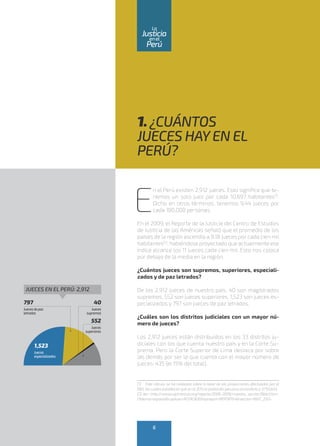 1. ¿CUÁNTOS
JUECES HAYEN EL
PERÚ?
E
n el Perú existen 2,912 jueces. Esto significa que te-
nemos un solo juez por cada 10,697 habitantes(1)
.
Dicho en otros términos, tenemos 9.44 jueces por
cada 100,000 personas.
En el 2009, el Reporte de la Justicia del Centro de Estudios
de Justicia de las Américas señaló que el promedio de los
países de la región ascendía a 9.18 jueces por cada cien mil
habitantes(2)
, habiéndose proyectado que actualmente ese
índice alcance los 11 jueces cada cien mil. Esto nos coloca
por debajo de la media en la región.
¿Cuántos jueces son supremos, superiores, especiali-
zados y de paz letrados?
De los 2,912 jueces de nuestro país, 40 son magistrados
supremos, 552 son jueces superiores, 1,523 son jueces es-
pecializados y 797 son jueces de paz letrados.
¿Cuáles son los distritos judiciales con un mayor nú-
mero de jueces?
Los 2,912 jueces están distribuidos en los 33 distritos ju-
diciales con los que cuenta nuestro país y en la Corte Su-
prema. Pero la Corte Superior de Lima destaca por sobre
las demás por ser la que cuenta con el mayor número de
jueces: 435 (el 15% del total).
(1) Este cálculo se ha realizado sobre la base de las proyecciones efectuadas por el
INEI, las cuales establecen que en el2015 la población peruana ascendería a 31’151,643.
(2) Ver:<http://www.cejamericas.org/reporte/2008-2009/muestra_seccion39bb3.htm-
l?idioma=espanol&capitulo=ACERCADE&tipreport=REPORTE4&seccion=INST_232>.
1,523
Jueces
especializados
797
Juecesdepaz
letrados
40
Jueces
supremos
552
Jueces
superiores
JUECES EN EL PERÚ: 2,912
6
enel
Justicia
Perú
La
 