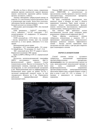 29365
6
Жалобы на боли в области спины, ограничение
движения верхних конечностей, паралич функции
нижних конечностей, нарушение работы тазовых
органов, потливость, слабость.
Анамнез заболевания: туберкулезный контакт не
известен. Со слов больного начали беспокоить боли
в позвоночнике при ходьбе. Затем боли усилились,
заболевание быстро прогрессировало, в связи с чем,
больной поступил на лечение в НЦПТ.
Обследован: рентгенография ОГК - без очаговой
патологии.
ОАК: эритроциты - 3,68X1012
, гемоглобин -
116г/л, лейкоциты - 9,6×109
, гематокрит - 29.7,
сегментоядерные - 67, лимфоциты - 25, моноциты -
4, СОЭ 38 мм/час.
ОАМ: удельный вес - 1,012, белок - отс., реакция
- кислая, прозрачность полная, цвет с/ж, плоский
эпителий ед. в поле зрения, лейкоциты 1-2 в поле
зрения.
Биохимический анализ крови:
Билирубин - 10,7, тимоловая проба - 5,9, сахар -
5,5 общий белок - 79, мочевина -5,1. АлаТ - 11,6.
ЭКГ: синусовый ритм ЧСС 97 ударов в минуту.
Нормальное положение ЭОС сердца.
Кровь на ВИЧ и HBsAg 21.09.12г. отрицательный
№3720.
Результаты магнитно-резонансной томографии
(МРТ) поступившего пациента (фиг.1):
физиологический лордоз грудного отдела
позвоночника усилен. Высота тел позвонков Тн4-Тн5
неравномерно снижена, структура костной ткани
неоднородная, за счет остеолитической деструкции
в них. Межпозвонковый диск не дифференцируется.
Позвоночный канал сужен на уровне Тн4-Тн5 с
частичной компрессией спинного мозга, за счет
эпидурального абсцесса до 5 мм. Определяется
небольшой паравертебральный абсцесс
наполненный гноем.
Решение ВКК: начать лечение по I-категории по
схеме 4HRZE4HR и дополнительно по
предлагаемому способу применить местное лечение
трансдермальным липосомальным препаратом,
загруженным ПТП 1 ряда.
На фоне стандартной химиотерапии мазь
наносили утром и вечером на кожу в области
пораженных позвонков. Через месяц лечения у
пациента начали восстанавливаться функции
нижних конечностей, восстановилось нормальное
мочеиспускание, эпицистосома была снята.
Как показала МРТ произошло полное
восстановление костной ткани позвонков ранее
разрушенных туберкулезной инфекцией (фиг.2).
Таким образом, комплексное лечение
туберкулеза позвоночника у пациента Н.Т. с
применением трансдермального липосомального
препарата позволило повысить эффективность
лечния - быстро достичь заживления очага
деструкции костной ткани, в два-три раза сократить
срок стационарного лечения.
ФОРМУЛА ИЗОБРЕТЕНИЯ
Способ лечения костно - суставного
туберкулеза, включающий химиотерапию
противотуберкулезными препаратами,
отличающийся тем, что дополнительно наносят на
кожу трансдермальный липосомальный препарат в
виде мази, содержащий липосомы
фосфатидилинозитола, загруженные
противотуберкулезными химиотерапевтическими
средствами первого ряда, который втирают в кожу 2
раза в сутки, в дозе 1,0 - 2,0 г в течение - 2 - 3
месяцев, в зависимости от площади очага
поражения.
 